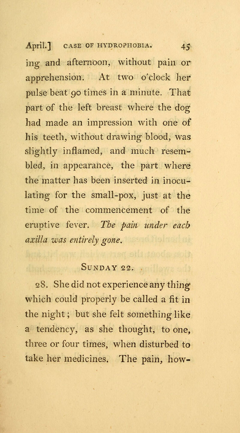 ing and afternoon, without pain or apprehension. At two o'clock her pulse beat 90 times in a minute. That part of the left breast where the dog had made an impression with one of his teeth, without drawing blood, was slightly inflamed, and much resem- bled, in appearance, the part where the matter has been inserted in inocu- lating for the small-pox, just at the time of the commencement of the eruptive fever. The pain under each axilla was entirely gone, Sunday 22. 28. She did not experience any thing which could properly be called a fit in the night; but she felt something like a tendency, as she thought, to one, three or four times, when disturbed to take her medicines. The pain, how-