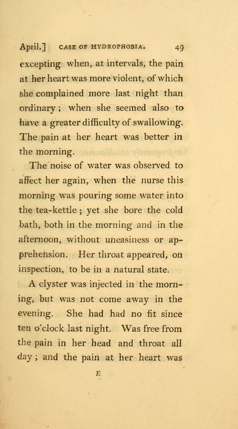 excepting when, at intervals, the pain at her heart was more violent, of which she complained more last night than ordinary; when she seemed also to have a greater difficulty of swallowing. The pain at her heart was better in the morning. The noise of water was observed to affect her again, when the nurse this morning was pouring some water into the tea-kettle ; yet she bore the cold bath, both in the morning and in the afternoon, without uneasiness or ap- prehension. Her throat appeared, on inspection, to be in a natural state. A clyster was injected in the morn- ing, but was not come away in the evening. She had had no fit since ten o'clock last night. Was free from the pain in her head and throat all day; and the pain at her heart was