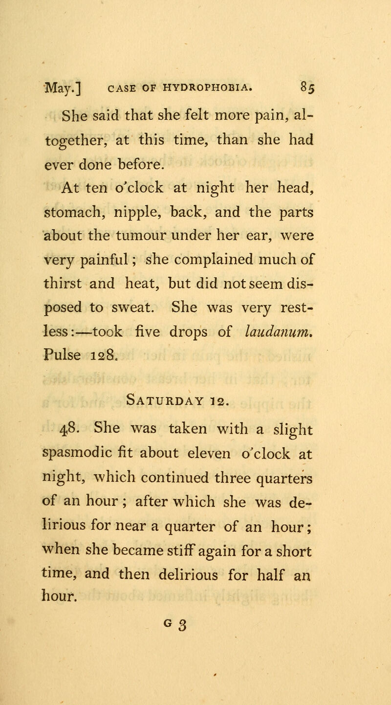 She said that she felt more pain, al- together, at this time, than she had ever done before. At ten o'clock at night her head, stomach, nipple, back, and the parts about the tumour under her ear, were very painful; she complained much of thirst and heat, but did not seem dis- posed to sweat. She was very rest- less:—took five drops of laudanum. Pulse 128, Saturday 12. 48. She was taken with a slight spasmodic fit about eleven o'clock at night, which continued three quarters of an hour; after which she was de- lirious for near a quarter of an hour; when she became stiff again for a short time, and then delirious for half an hour. G3