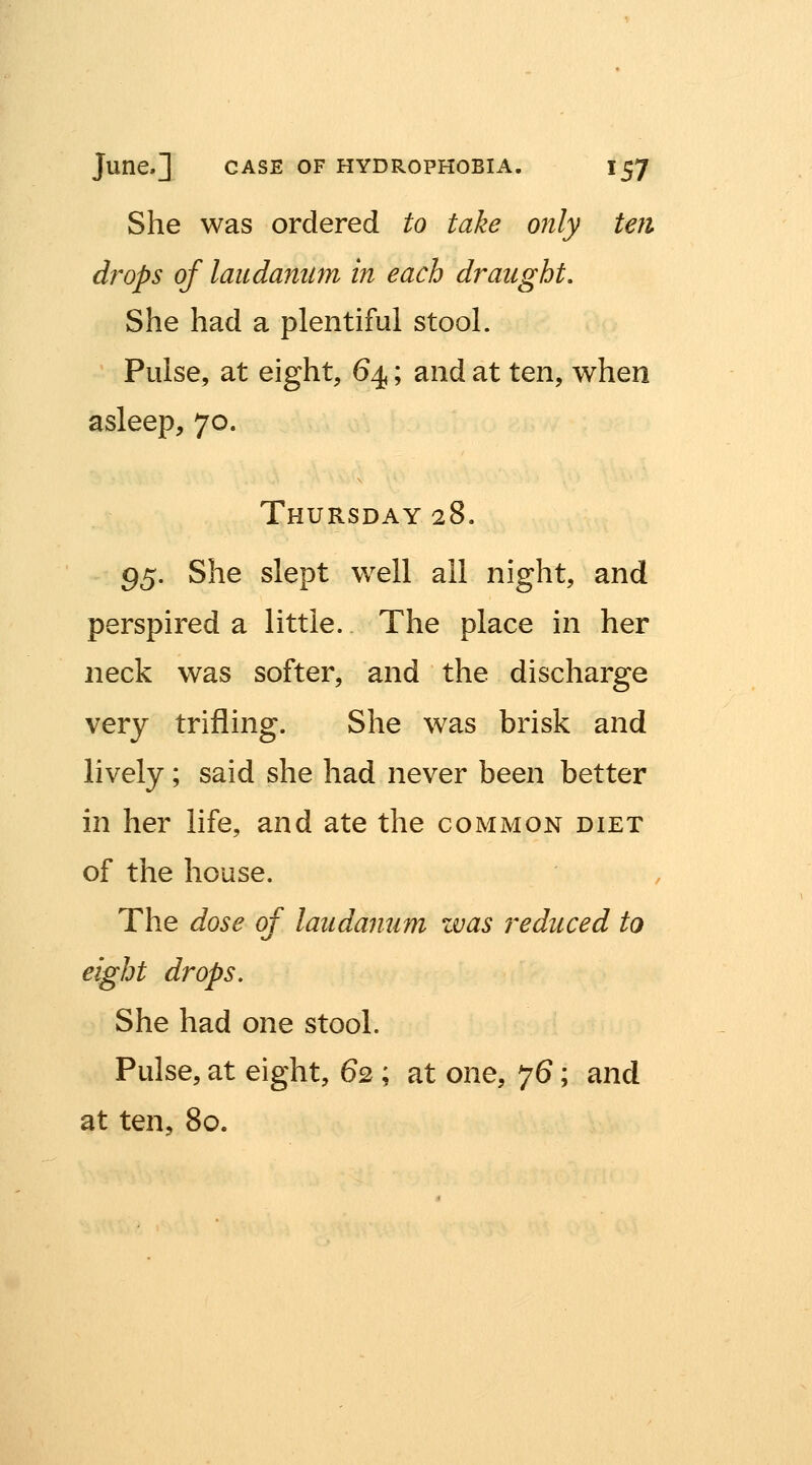 She was ordered to take only ten drops of laudanum in each draught. She had a plentiful stool. Pulse, at eight, 64; and at ten, when asleep, 70. Thursday 28. 95. She slept well all night, and perspired a little. The place in her neck was softer, and the discharge very trifling. She was brisk and lively; said she had never been better in her life, and ate the common diet of the house. The dose of laudanum zvas reduced to eight drops. She had one stool. Pulse, at eight, 62; at one, 76; and at ten, 80.