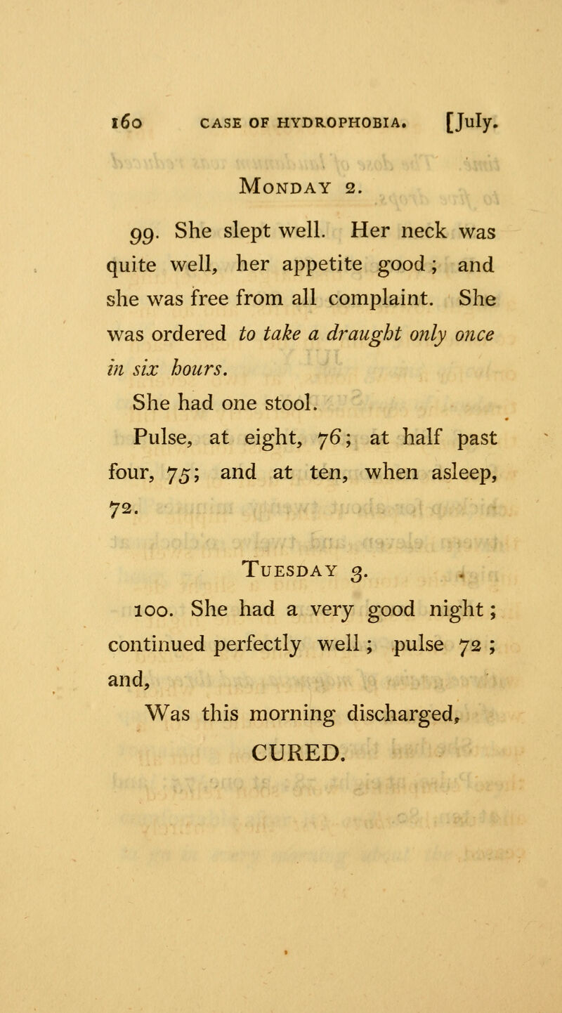 Monday 2. gg. She slept well. Her neck was quite well, her appetite good; and she was free from all complaint. She was ordered to take a draught only once in six hours. She had one stool. Pulse, at eight, 76; at half past four, 75; and at ten, when asleep, 72. Tuesday 3. 100. She had a very good night; continued perfectly well; pulse 72 ; and. Was this morning discharged^ CURED.