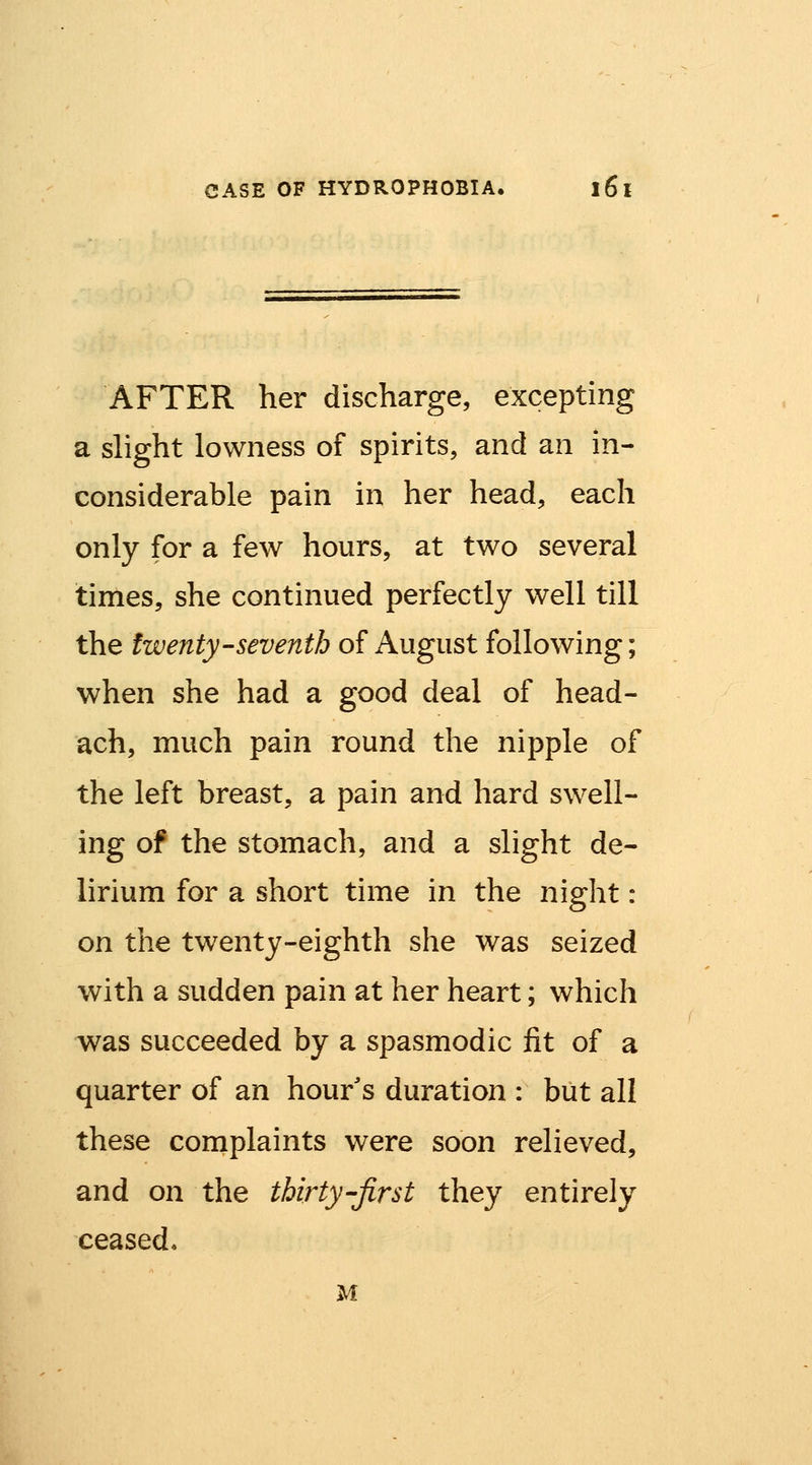 AFTER her discharge, excepting a slight lowness of spirits, and an in- considerable pain in her head, each only for a few hours, at two several times, she continued perfectly well till the twenty-seventh of August following; when she had a good deal of head- ach, much pain round the nipple of the left breast, a pain and hard swell- ing of the stomach, and a slight de- lirium for a short time in the night: on the twenty-eighth she was seized with a sudden pain at her heart; which was succeeded by a spasmodic fit of a quarter of an hour's duration : but all these complaints were soon relieved, and on the thirty-first they entirely ceased* M