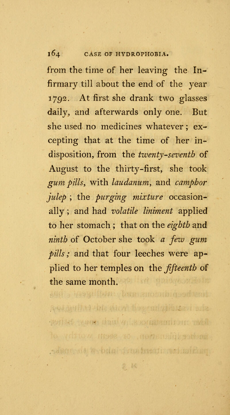 from the time of her leaving the In- firmary till about the end of the year 1792. At first she drank two glasses daily, and afterwards only one. But she used no medicines whatever; ex- cepting that at the time of her in- disposition, from the twenty-seventh of August to the thirty-first, she took gum pills, with laudanum, and camphor julep ; the purging mixture occasion- ally ; and had volatile liniment applied to her stomach ; that on the eighth and ninth of October she took a few gum pills; and that four leeches were ap- plied to her temples on the ffteenth of the same month.