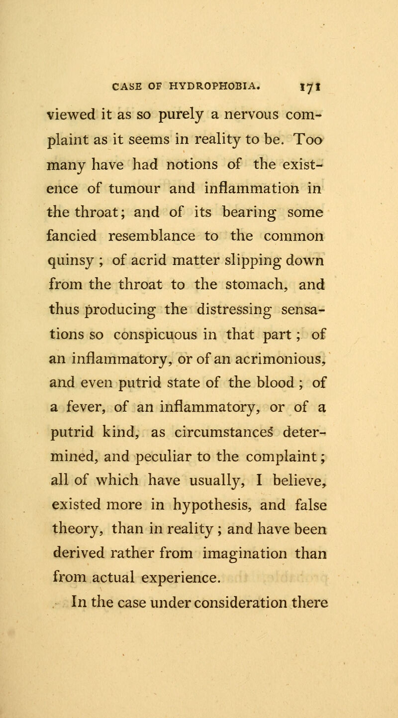 viewed it as so purely a nervous com- plaint as it seems in reality to be. Too many have had notions of the exist- ence of tumour and inflammation in the throat; and of its bearing some fancied resemblance to the common quinsy ; of acrid matter slipping down from the throat to the stomach, and thus producing the distressing sensa- tions so conspicuous in that part; of an inflammatory, or of an acrimonious, and even putrid state of the blood ; of a fever, of an inflammatory, or of a putrid kind, as circumstances deter- mined, and peculiar to the complaint; all of which have usually, I believe, existed more in hypothesis, and false theory, than in reality; and have been derived rather from imagination than from actual experience. . In the case under consideration there