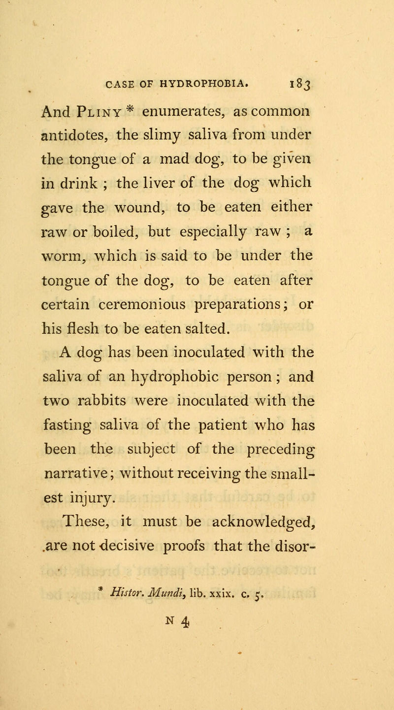 And Pliny* enumerates, as common antidotes, the slimy saliva from under the tongue of a mad dog, to be given in drink ; the liver of the dog which gave the wound, to be eaten either raw or boiled, but especially raw ; a worm, which is said to be under the tongue of the dog, to be eaten after certain ceremonious preparations; or his flesh to be eaten salted. A dog has been inoculated with the saliva of an hydrophobic person ; and two rabbits were inoculated with the fasting saliva of the patient who has been the subject of the preceding narrative; without receiving the small- est injury. These, it must be acknowledged, .are not decisive proofs that the disor- * Histor. Mundiy lib. xxix. c. 5.