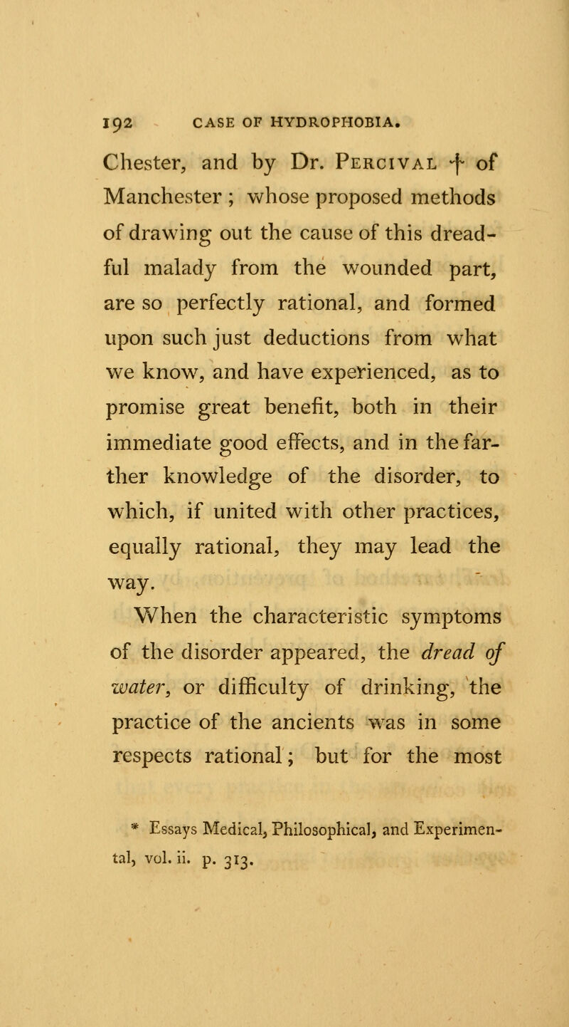 Chester, and by Dr. Percival -f of Manchester ; whose proposed methods of drawing out the cause of this dread- ful malady from the wounded part, are so perfectly rational, and formed upon such just deductions from what we know^, and have experienced, as to promise great benefit, both in their immediate good effects, and in the far- ther knowledge of the disorder, to which, if united with other practices, equally rational, they may lead the way. When the characteristic symptoms of the disorder appeared, the dread of water, or difficulty of drinking, the practice of the ancients was in some respects rational; but for the most * Essays Medical, Philosophical, and Experimen- tal, vol. ii. p. 313.