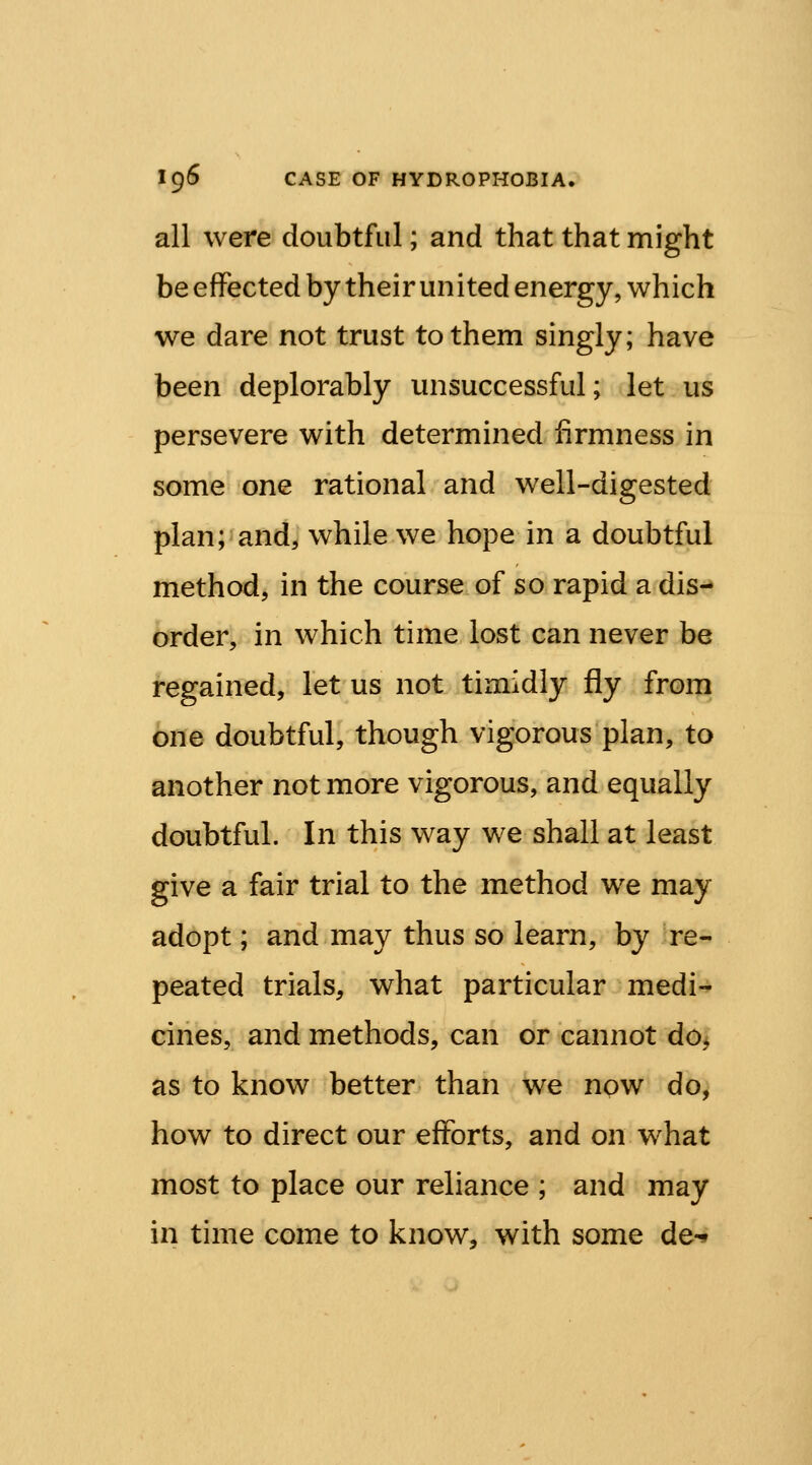 all were doubtful; and that that might be effected by their united energy, which we dare not trust to them singly; have been deplorably unsuccessful; let us persevere with determined firmness in some one rational and well-digested plan; and, while we hope in a doubtful method, in the course of so rapid a dis- order, in which time lost can never be regained, let us not timidly fly from one doubtful, though vigorous plan, to another not more vigorous, and equally doubtful. In this way we shall at least give a fair trial to the method we may adopt; and may thus so learn, by re- peated trials, what particular medi- cines, and methods, can or cannot do, as to know better than we now do, how to direct our efforts, and on what most to place our reliance ; and may in time come to know, with some de-*