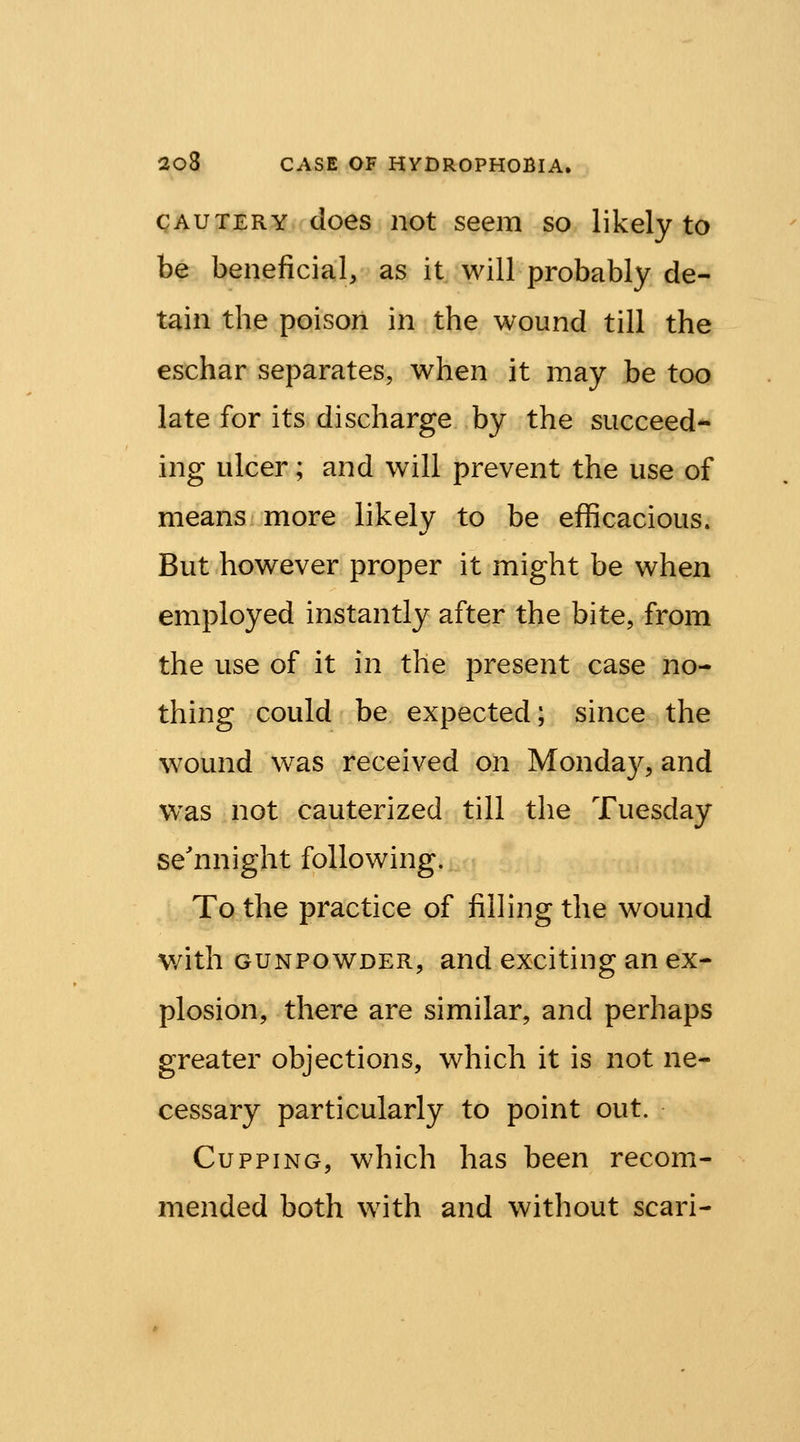 CAUTERY does iiot seem so likely to be beneficial, as it will probably de- tain the poison in the wound till the eschar separates, when it may be too late for its discharge by the succeed- ing ulcer; and will prevent the use of means more likely to be efficacious. But however proper it might be when employed instantly after the bite, from the use of it in the present case no- thing could be expected; since the wound was received on Monda}^, and was not cauterized till the Tuesday se'nnight following. To the practice of filling the wound v/ith GUNPOWDER, and exciting an ex- plosion, there are similar, and perhaps greater objections, which it is not ne- cessary particularly to point out. Cupping, which has been recom- mended both with and without scari-