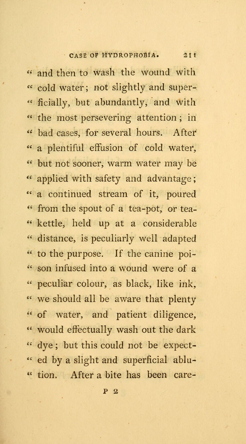 ^^ and then to wash the wound with *^ cold water; not slightly and super-  ficially, but abundantly, and with '' the most persevering attention ; in '^ bad cases, for several hours. After  a plentiful effusion of cold water,  but not sooner, warm water may be *^ applied with safety and advantage;  a continued stream of it, poured  from the spout of a tea-pot, or tea-  kettle, held up at a considerable  distance, is peculiarly well adapted  to the purpose. If the canine poi- '' son infused into a wound were of a  peculiar colour, as black, like ink, *' we should all be aware that plenty  of water, and patient diligence,  would effectually wash out the dark '' dye; but this could not be expect- '' ed by a slight and superficial ablu- '' tion. After a bite has been care-