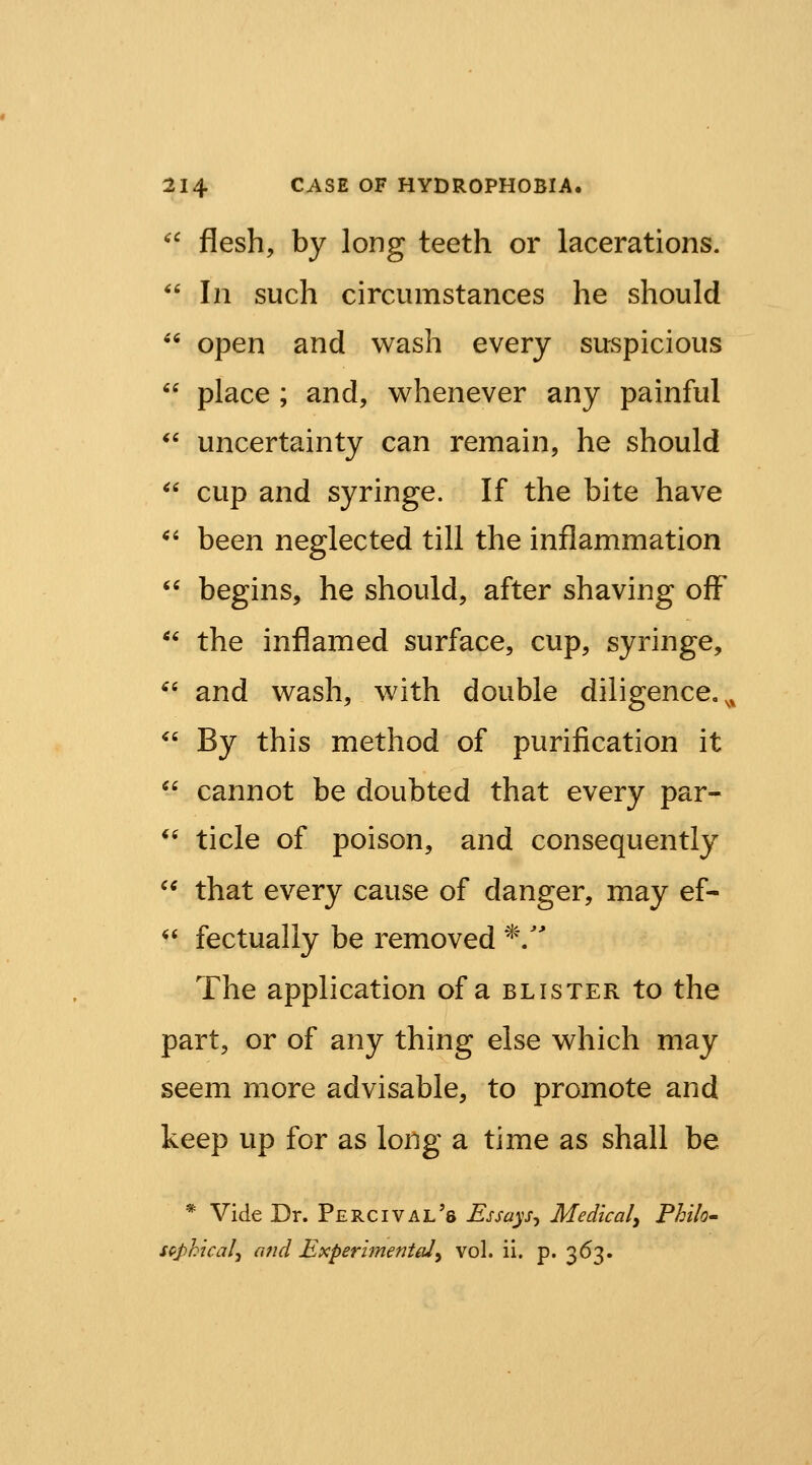 ^' flesh, by long teeth or lacerations. '' In such circumstances he should  open and wash every suspicious '' place ; and, whenever any painful *' uncertainty can remain, he should '' cup and syringe. If the bite have *' been neglected till the inflammation '' begins, he should, after shaving off  the inflained surface, cup, syringe, ^' and wash, with double diligence.^,  By this method of purification it ^' cannot be doubted that every par- *' tide of poison, and consequently  that every cause of danger, may ef- ^' fectually be removed *'/' The application of a blister to the part, or of any thing else which may seem more advisable, to promote and keep up for as long a time as shall be * Vide Dr. Percival's Essays-, Medicaly Philo Sf'phicalj and Experimental^ vol. ii, p. 363.