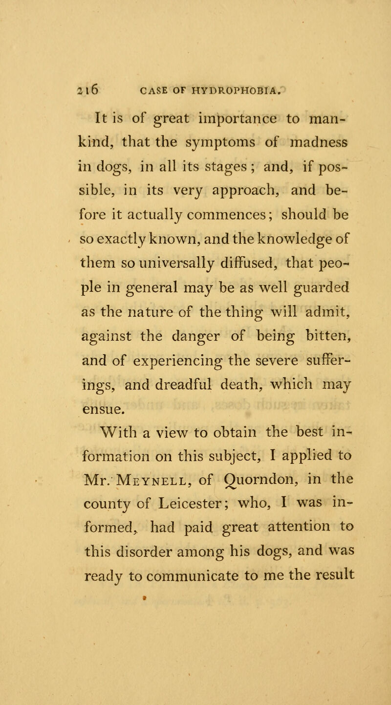 It is of great importance to man- kind, that the symptoms of madness in dogs, in all its stages ; and, if pos- sible, in its very approach, and be- fore it actually commences; should be so exactly known, and the knowledge of them so universally diffused, that peo- ple in general may be as well guarded as the nature of the thing will admit, against the danger of being bitten, and of experiencing the severe suffer- ings, and dreadful death, which may ensue. With a view to obtain the best in- formation on this subject, I applied to Mr. Meynell, of Quorndon, in the county of Leicester; who, I was in- formed, had paid great attention to this disorder among his dogs, and was ready to communicate to me the result