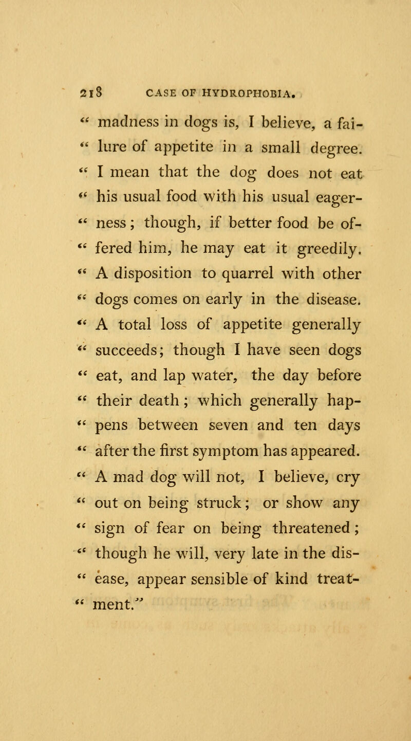 ^' madness in dogs is, I believe, a fai- *' lure of appetite in a small degree. ^' I mean that the dog does not eat *^ his usual food with his usual eager- ^' ness; though, if better food be of- *' fered him, he may eat it greedily. ^' A disposition to quarrel with other *^ dogs comes on early in the disease. *' A total loss of appetite generally *' succeeds; though I have seen dogs *^ eat, and lap water, the day before  their death; which generally hap- ^' pens between seven and ten days *' after the first symptom has appeared.  A mad dog will not, I believe, cry  out on being struck; or show any *' sign of fear on being threatened ; '' though he will, very late in the dis- *' ease, appear sensible of kind treat- '' mentr