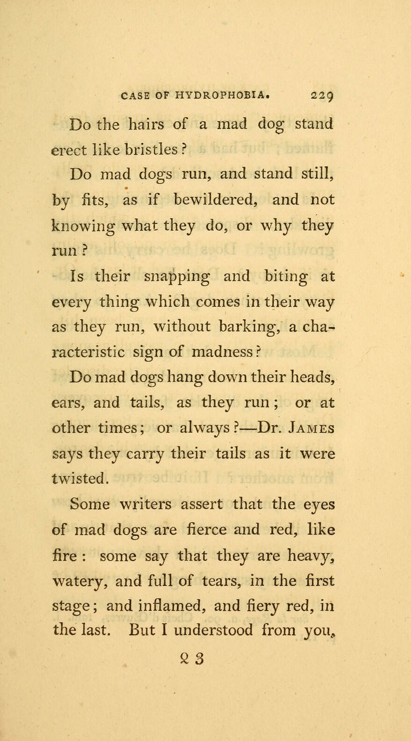 Do the hairs of a mad dog stand erect like bristles ? Do mad dogs run, and stand still, by fits, as if bewildered, and not knowing what they do, or why they run ? Is their snapping and biting at every thing which comes in their way as they run, without barking, a cha- racteristic sign of madness ? Do mad dogs hang down their heads, ears, and tails, as they run; or at other times; or always?—Dr. James says they carry their tails as it were twisted. Some writers assert that the eyes of mad dogs are fierce and red, like fire : some say that they are heavy, watery, and full of tears, in the first stage; and inflamed, and fiery red, in the last. But I understood from you, 23