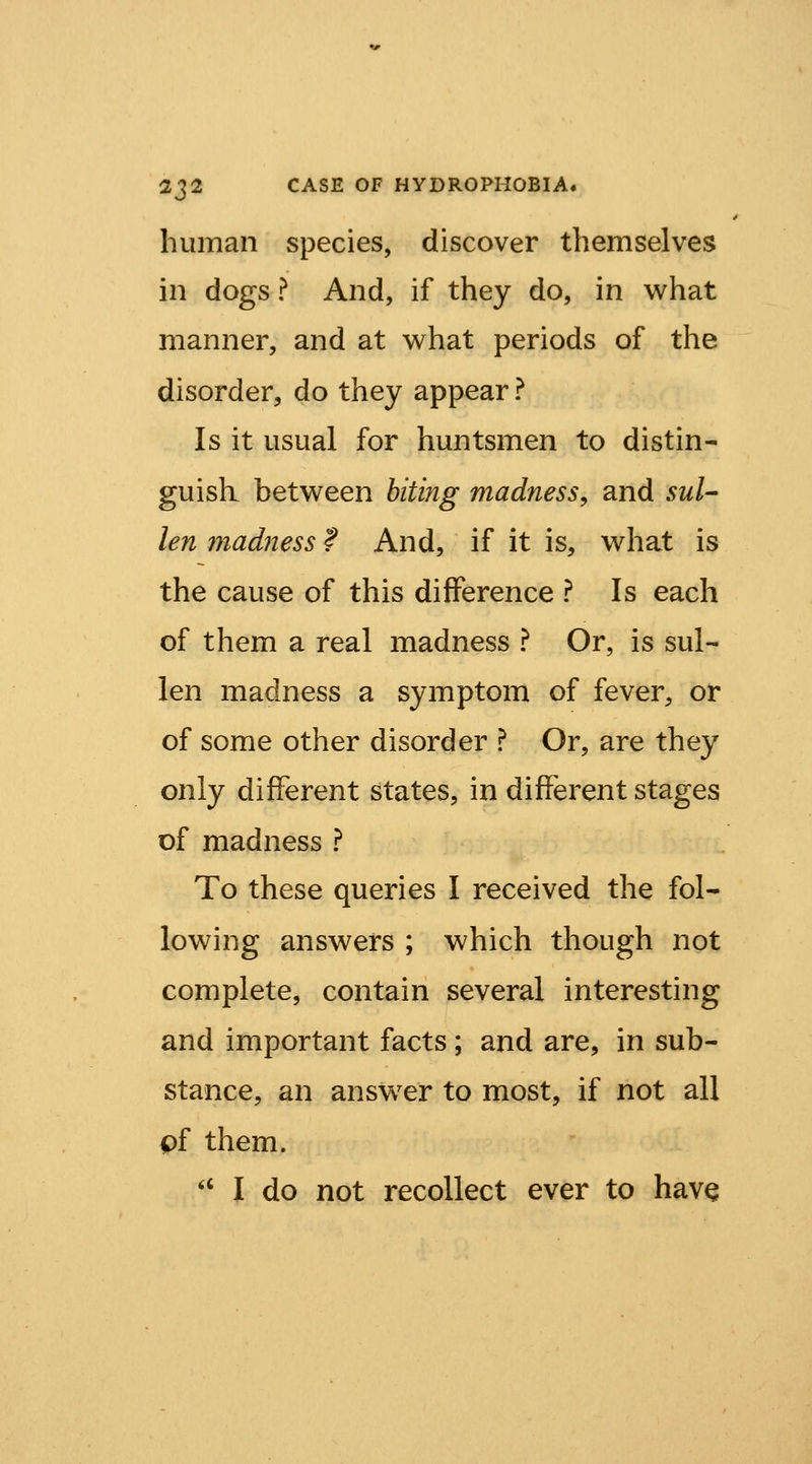 human species, discover themselves in dogs ? And, if they do, in what manner, and at what periods of the disorder, do they appear ? Is it usual for huntsmen to distin- guish between hiting madness^ and suU len madness ? And, if it is, what is the cause of this difference ? Is each of them a real madness ? Or, is sul- len madness a symptom of fever, or of some other disorder ? Or, are they only different states, in different stages of madness ? To these queries I received the fol- lowing answers ; which though not complete, contain several interesting and important facts; and are, in sub- stance, an answ^er to most, if not all pf them. '' I do not recollect ever to hav^