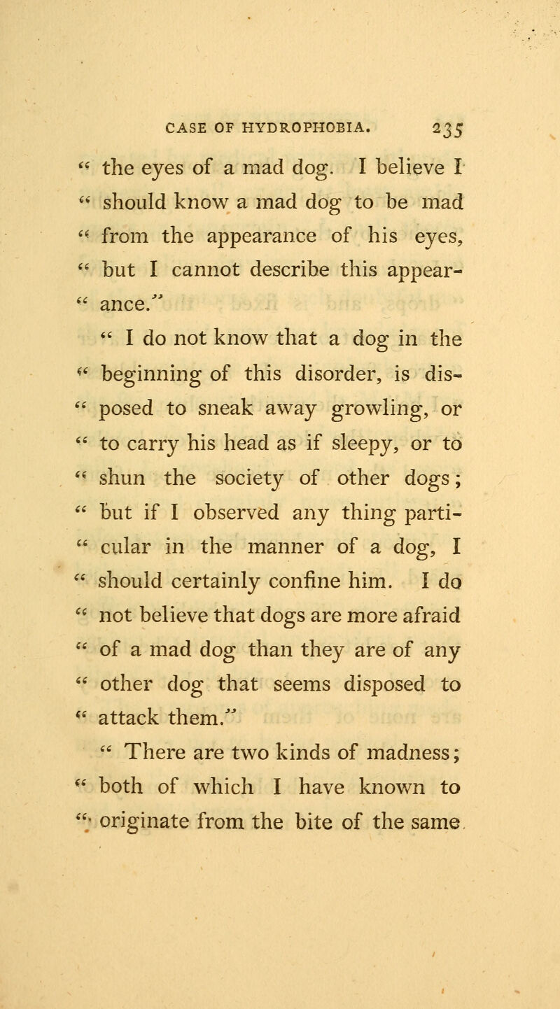 ^^ the eyes of a mad dog. I believe I ^^ should know a mad dog to be mad ^^ from the appearance of his eyes, '' but I cannot describe this appear-  ance. ^' I do not know that a dog in the ^^ beginning of this disorder, is dis- ^^ posed to sneak away growling, or ^^ to carry his head as if sleepy, or to '^ shun the society of other dogs;  but if I observed any thing parti-  cular in the manner of a dog, I  should certainly confine him. I do *^ not believe that dogs are more afraid  of a mad dog than they are of any  other dog that seems disposed to ^' attack them.''  There are two kinds of madness; ^' both of which I have known to ; originate from the bite of the same