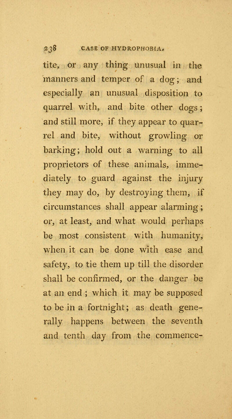 tite, or any thing unusual in the 'manners and temper of a dog; and especially an unusual disposition to quarrel with, and bite other dogs; and still more, if they appear to quar- rel and bite, without growling or barking; hold out a warning to all proprietors of these animals, imme- diately to guard against the injury they may do, by destroying them, if circumstances shall appear alarming; or, at least, and what would perhaps be most consistent with humanity, when it can be done with ease and safety, to tie them up till the disorder shall be confirmed, or the danger be at an end ; which it may be supposed to be in a fortnight; as death gene- rally happens between the seventh and tenth day from the commence-