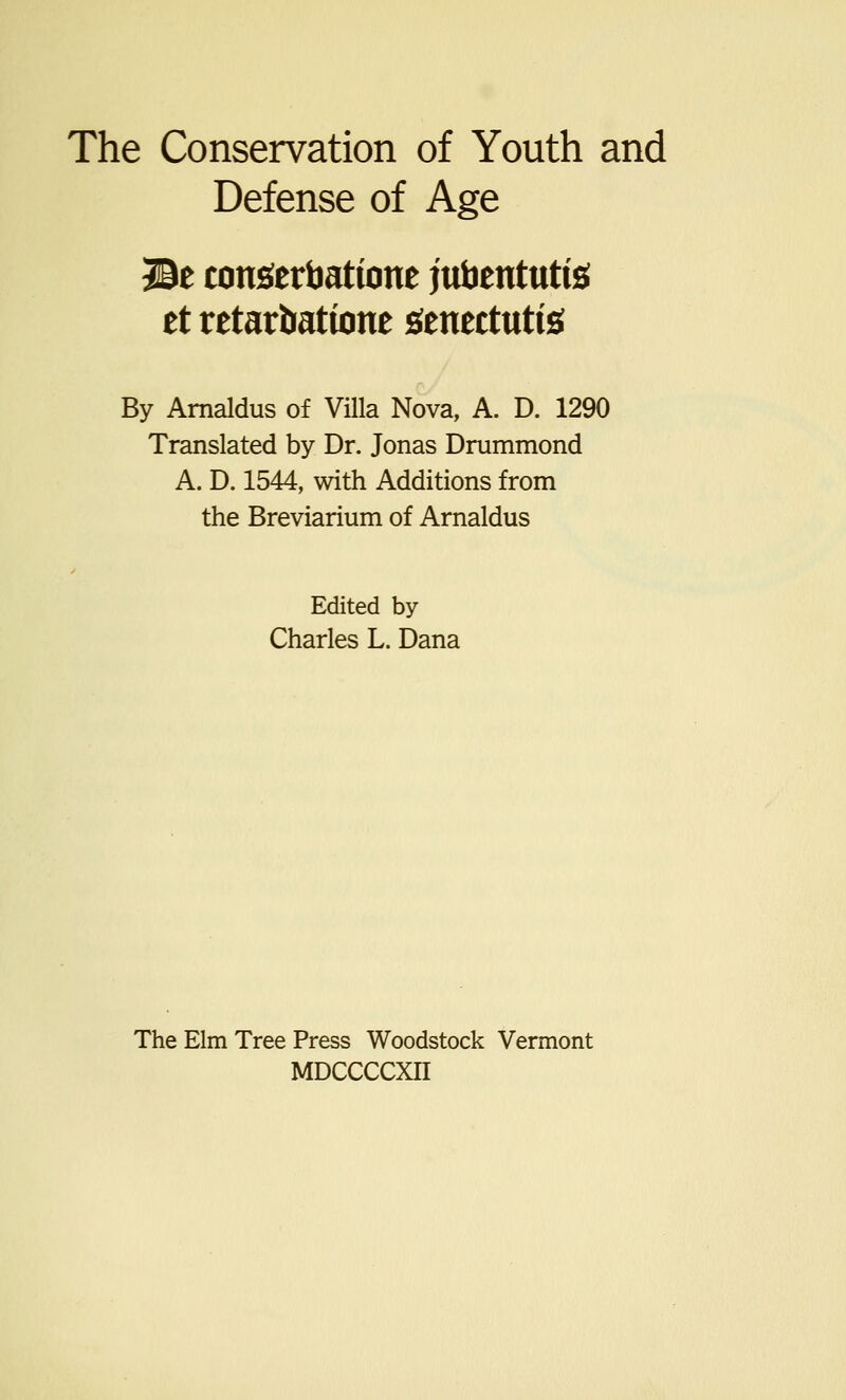 Defense of Age JBt consiertiattone jubentutfe et retarbattone genectutte By Arnaldus of Villa Nova, A. D. 1290 Translated by Dr. Jonas Drummond A. D. 1544, with Additions from the Breviarium of Arnaldus Edited by Charles L. Dana The Elm Tree Press Woodstock Vermont MDCCCCXII