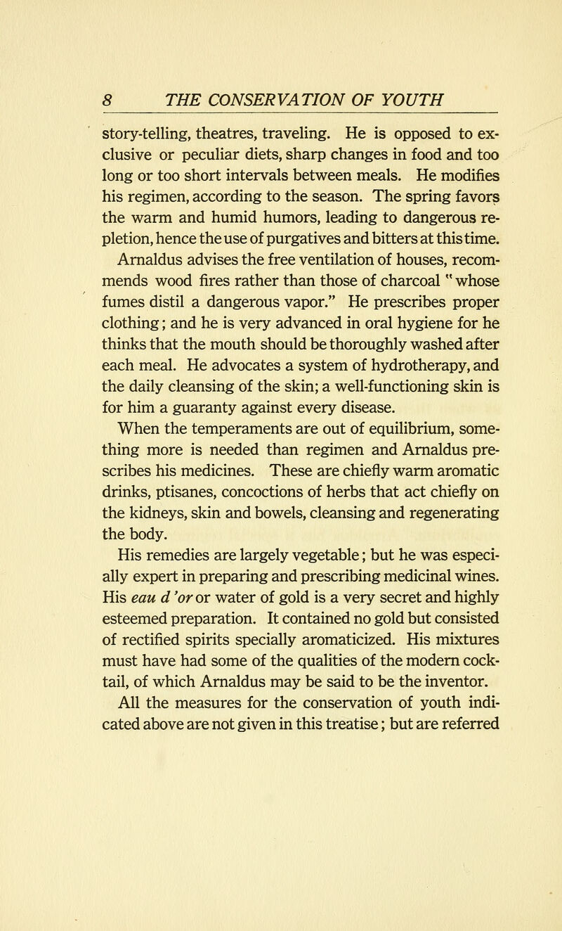 story-telling, theatres, traveling. He is opposed to ex- clusive or peculiar diets, sharp changes in food and too long or too short intervals between meals. He modifies his regimen, according to the season. The spring favors the warm and humid humors, leading to dangerous re- pletion, hence the use of purgatives and bitters at this time. Arnaldus advises the free ventilation of houses, recom- mends wood fires rather than those of charcoal  whose fumes distil a dangerous vapor. He prescribes proper clothing; and he is very advanced in oral hygiene for he thinks that the mouth should be thoroughly washed after each meal. He advocates a system of hydrotherapy, and the daily cleansing of the skin; a well-functioning skin is for him a guaranty against every disease. When the temperaments are out of equilibrium, some- thing more is needed than regimen and Arnaldus pre- scribes his medicines. These are chiefly warm aromatic drinks, ptisanes, concoctions of herbs that act chiefly on the kidneys, skin and bowels, cleansing and regenerating the body. His remedies are largely vegetable; but he was especi- ally expert in preparing and prescribing medicinal wines. His eau d 'or ox water of gold is a very secret and highly esteemed preparation. It contained no gold but consisted of rectified spirits specially aromaticized. His mixtures must have had some of the qualities of the modern cock- tail, of which Arnaldus may be said to be the inventor. All the measures for the conservation of youth indi- cated above are not given in this treatise; but are referred