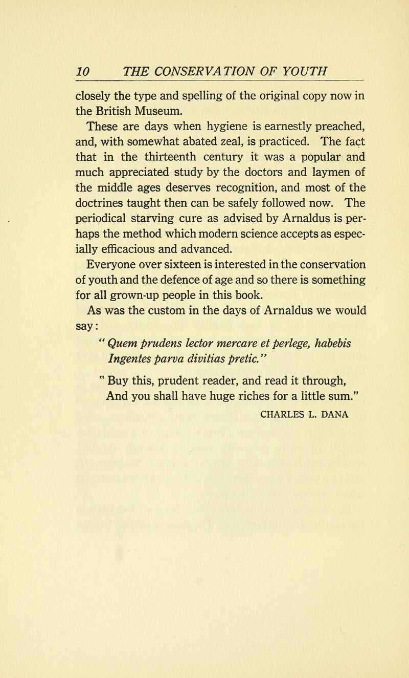 closely the type and spelling of the original copy now in the British Museum. These are days when hygiene is earnestly preached, and, with somewhat abated zeal, is practiced. The fact that in the thirteenth century it was a popular and much appreciated study by the doctors and laymen of the middle ages deserves recognition, and most of the doctrines taught then can be safely followed now. The periodical starving cure as advised by Arnaldus is per- haps the method which modern science accepts as espec- ially efficacious and advanced. Everyone over sixteen is interested in the conservation of youth and the defence of age and so there is something for all grown-up people in this book. As was the custom in the days of Arnaldus we would say:  Quern prudens lector mercare et perlege, habebis Ingentesparva divitiaspretic.  Buy this, prudent reader, and read it through, And you shall have huge riches for a little sum. CHARLES L. DANA