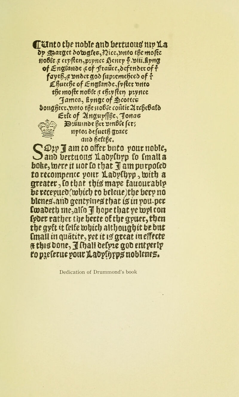CSJnt o tlje noble an& bettuousf ttt^ la &}> <l!*«tgcttoto>gf«e,?Qice,»rtfo t$emo{& «o6fc vt ctpften^pttcc i^cnrp f .tofti .fyttg of £ng&irtde <tof ^tawcf^efcttbctof f fdrytp,(r tttifcctgofc fupjcrtKfjee& of f £fjutf0e of iSrtgfrttrte^fpfkt torito t^c woffcrtoBfc (i fffrpffet} p*j?we ^ames, Epngcof JKOftrc &oug$ftc^Mfo tgc jtoCfe cofo te2(wj)c8af& (Stfcof Strtgupffffolotfae &$£^ 3©i«um5c get vtndti fcr', ^f up! oi btfuztQ &atz mb gcftge, S^DltpJamtooffttbnto pout noble, an& bettuou£ UaDpfbpp fo fmaila bdfee, tow it nor fo tljat 31 am purpofeo torecompencc pour iaDpfbpp^totft a greater^ tbnt t^temape fauoutablp be tecepue&ftoln'cb to beleuejt&e beep no blene&aito gcntpineja? ttyat ft in popper fcoaDetb me5aifo 31 Ijope tl^at pe topi con fpbet rather tijebette of tbegpaec,tl)en tbe gpft it feife totycb altljoug&it be bttr fmail in quatite, pet it i2 great in effects drtisibone^fbai! &efpze got) entperlp ro pjeferue pour jUDpf ^p? noblene5. Dedication of Drummond's book