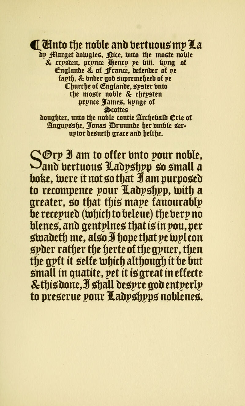 C^Unto tfje noble anb bertuousmpHa hv Jfflarget fcotogles, Mitt, bnto ttyt mostc noble & crptften, prpnce ^enrp pe biti. fepng of Cnglanbe & of Jfrance, befenber of pe faptb, & bnber gob suoremebeeb of pe Cfjurcbe of Cnglanbe, sister bnto tbe mosfte noble & tbrpsten prpnte STamesi, fepnge of Staotteg bougbter, unto tbe noble coutte grcbebalb <£rle of gfogupstfbe, Jonas! Bruumbe ber bmble sttv- uptor besuetb grate anb beltfje. S®vy 3 am to offer bnto pout noble, anb bertuous Habpsbpp So small a bofee, toere it not so tbat Sampurposeb to recompence pour Habpsbpp, bittb a greater, so tbat tbis mape fauourablp be recepueb (tDfjitfj to beleue) tbe berp no bleues, anb gentplnes tbat is in pou, per stoabetb me, also3bop*tbatpetoplcon spber ratber tbe berte of tbe spuer, tben tbe gpf t it self e tobtcb altbougb it be but small in quatite, pet it is great in effecte &tbisbone,3 sball bespre gobentperlp to preserue pour Habpsbpps npblenes*