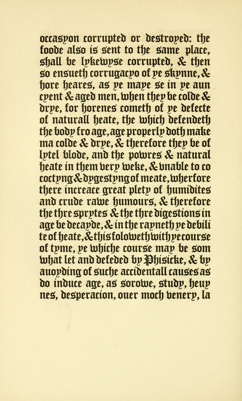 occaspon corrupteb or bestropeb: tbe foobe also is sent to tbe same place, sball be Ipfcetopse corrupted, & tben go ensuetfj corrugacpo of pe sfepune,& bore fieares, as pe mape se in pe aun cpent Sc ageb men, tob^t tbep be colbe & brpe, for borenes cometb of pe befecte of naturall beate, tfje tobtcb befenbetb tbe bobp fro age,age property botb make ma colbe & brpe,& tberefore tbep be of Iptel blobe, anb tbe potores Sc natural beate in tbem berp toefee, &bnable to co coctpns&bpgestpngofmeate.toberfore tbere tncreace great pletp of fmmtbtteg anb crube ratoe bumours, Sc tberefore tbe tbre sprptes Sc tbe tijre btgesttons in age be becapbe,& in tbe rapnetb pe bebtlt teofbeate,&tbtsfolotoetbtottbpecourse of tpme, pe tofncbe course map be som iobat let anb bef ebeb bp pfnstcfee, Sc bp auopbtng of sucbe acctbentall causes as bo tnbuce age, as sorotoe, stubp, fymy nes, besperactou, ouer mocb benerp, la