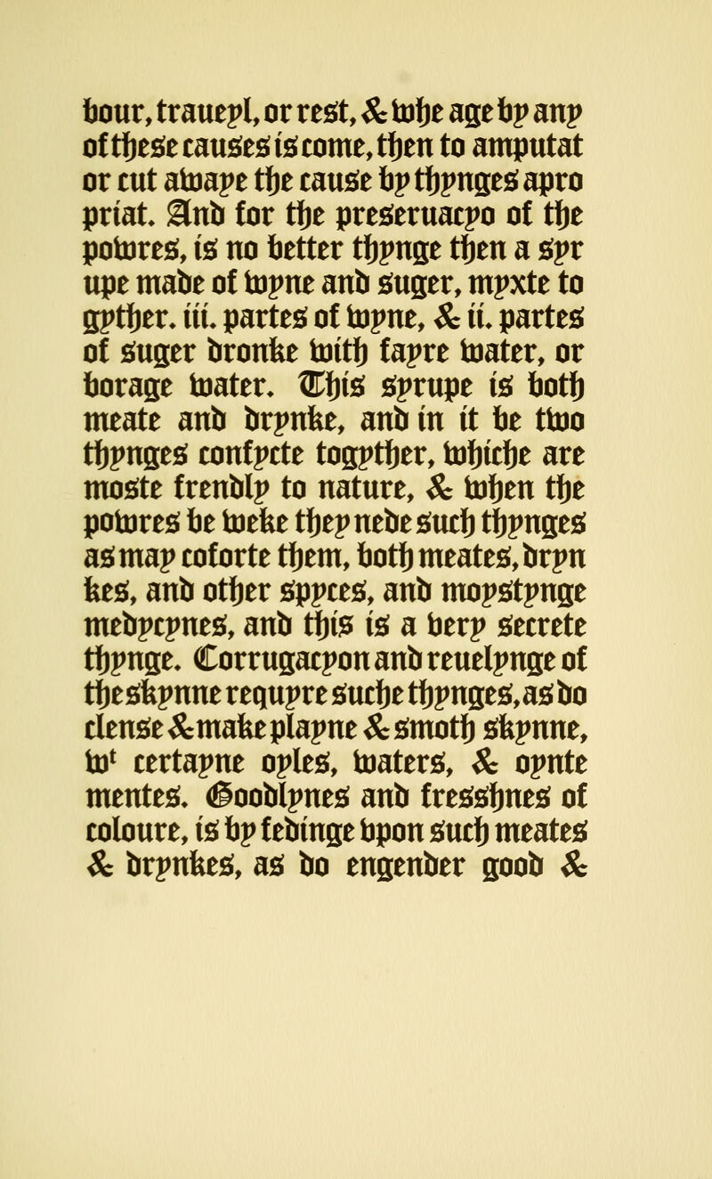hour, trauepl, or rest, & to fie age fip anp of tfiesecausesiscome,tfien to amputat or cut atoape tfje cause tip tfipnges apro priat &vto for tfie preseruacpo of tfie potores, is no better tfipnge tfien a spr upe mabe of topne anb suger, mpxte to gptfier* tit. partes of toyxit, Sc it partes of suger bronfce toitfi fapre toater, or borage toater* tKfiis sprupe is fiotfi meate anb brpnfee, anb in it fie ttoo tfipnges confpete togptfier, tofiicfie are moste frenblp to nature, & tofien tfie potores fie toefee tfiepnebesucfi tfipnges as map coforte tfiem, fiotfi meates,brpn fees, anb otfier sppces, anb mopstpnge mebpepnes, anb tfiis is a fierp secrete tfipnge* Corrugacpon anb reuelpnge of tfiesfepnne requpre sucfie tfipnges,asbo dense &mafeeplapne&smotfi sfepnne, to* certapne oples, toaters, & opnte meutes* <§oobtpnes anb f ressfines of coloure, is fip f ebinge bpon sucfi meates Sc brpnfces, as bo engenber goob Sc