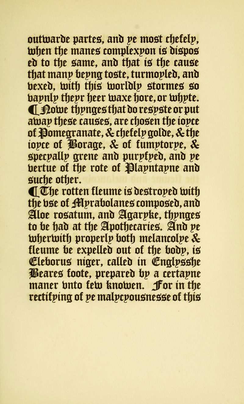 outtoarbe parte*, anb pe most cfjefelp, tofjen tfje mane* complexpon is bispos eb to tije game, anb tfjat is tfje cause tfjat manp hepng toste, turmopleb, anb toexeb, tottf) tfjis toorlblp stormes so toapnlp tfjepr fjeer toaxe fjore,or tofjpte* CiSotoe tfjpngestfjatborespsteorput atoap tijese causes, are cfjosen tije topee of pomegranate, Sc cfjefelp golbe, Sc tfje topee of porage, Sc of fumptorpe, Sc speepallp grene anb purpfpeb, anb pe bertue of tfje rote of $lapntapne anb sucfje otfjer* HWfyt rotten f leume is bestropeb toitfj tije fose of jfflprabolanes eomposeb, anb &loe rosatum, anb &garpfee, tfjpnges to be fjab at tfje &potfjecarieS* ilnb pe toJjertoitf) properlp botf) melaneolpe Sc fleume be expelleb out of tfje bobp, is CleboruS niger, calleb in Cnglpssfje Peares foote, prepareb bp a certapne maner tmto feto fenotoen* Jf or in tlje rectifping of pe malpcpousnesse of tfjis
