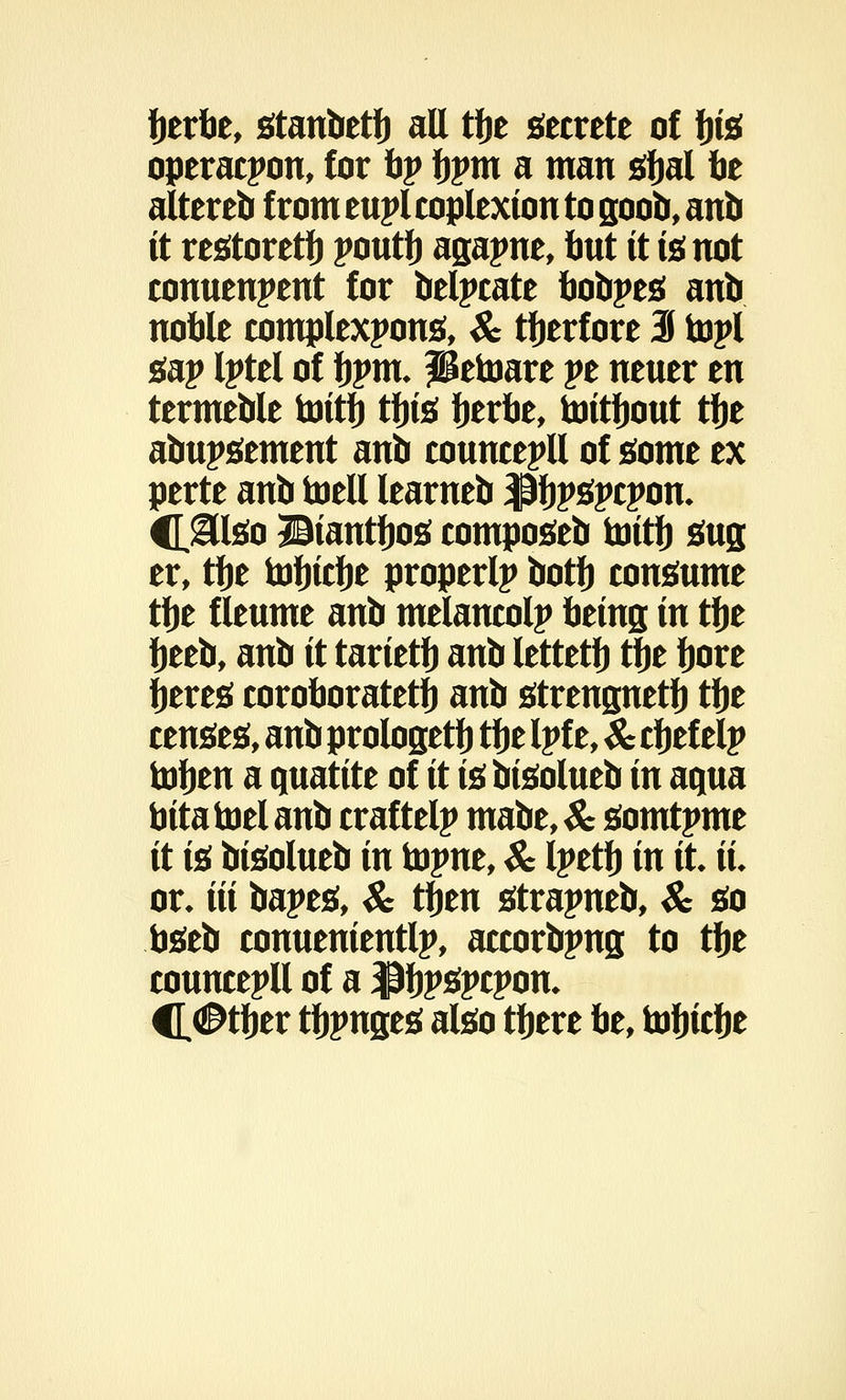 berbe, stanbetb all tbe secrete of ijte operacpon, for tip fjpm a man sbal tie altereb fromeuplcoplexiontogoob, anb it restoretb poutb agapne, but it is not conuenpent for belpcate bobpes anb noble complexpons, & ttjerfore 3 topi gap Iptel of bpm. petoare pe neuer en termeble toitb tbis berbe, toitbout tbe abupsement anb councepll of some ex perte anb toell learneb $bP*pcpon- C&teo Biantbos composeb toitb sug er, tbe tobicbe properlp botb consume tbe f leume anb melancolp being in tbe tyttb, anb it tarietb anb lettetb tbe bore beres coroboratetb anb streugnetb tbe censes, anb prologetb tbe Ipf e, & cbef elp toben a quatite of it is bisolueb in aqua bita toel anb craftelp mabe, & somtpme it is bisolueb in topnt, & Ipetb in it it or. Hi bapes, & ttjen strapneb, & so bseb conuenientlp, accorbpng to tbe councepll of a $bP3pcpon* H®tt)tv tbpnges also tbere be, tobicbe