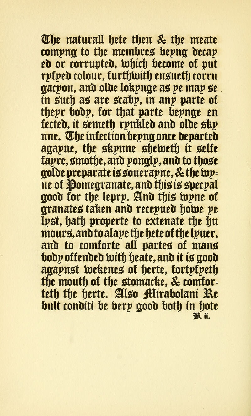 Wt)t natural! fjrte tfjen & tfje meate compng to tfje membres bepng becap eb or corrupted tobicb become of put rpfpeb colour, f urtfjtoitb eusuetb corru gacpon, anb olbe lofepnge as pe map se in sucf) as are scabp, in anp parte of tfjepr bobp, for tfjat parte bepnge en fecteb, it semetb rpnfeleb anb olbe sfep nne. ^fjeinfectionbepnsonce beparteb agapne, tfje sfepnne sbetoetf) it selfe fapre,smotf)e,anb ponglp,aub to tbose golbe preparate is souerapne, & tfje top* ne of pomegranate, anb tfjisis specpal goob for tfje leprp* &nb tfjis topne of granates taken anb recepueb fjotoe pe Ipst, ijatf) properte to extenate tfje fju mours,anbtoalapetfjebeteoftfjelpuer, anb to comforte all partes of mans bobpoffenbeb toitfj beate,anb it is goob agapnst toefeenes of fjerte, fortpfpetb tfje moutf) of tfje stomacfee, & comfor= tetfj tfje fjerte* &lso jUirabolani &e bult conbiti be berp goob botfj in bote lB.ti.