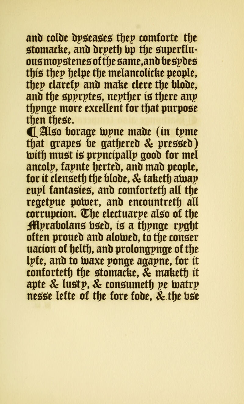 anb colbe bpseases tfjep comforte tfje stomacfee, anb brpetfj bp tfje superflu= ousmopstenesoftfjesame,anbbespbes tfjis tfjep fjelpe tfje melancolicfee people, tfjep clarefp anb make clere tfje blobe, anb tfje spprptes, neptfjer is tfjere anp tfjpnge more excellent for tfjat purpose tfjeu tfjese. C^&lso borage topne mabe (in tpme tfjat grapes be gatfjereb & presseb) toitf) must is principally goob for mel ancolp, f apnte fjerteb, anb mab people, for it clensetfj tfje blobe, & tafeetfj atoap eupl fantasies, anb comfortetfj all tfje regetpue potoer, anb encountretfj all corruption, Cfje electuarpe also of tfje jfHprabolans bseb, ii a tfjpnge rpgfjt often proueb anb alotoeb, to tfje conser uacion of fjeltfj, anb prolongpnge of tfje Ipf e, anb to toaxe ponge agapne, for it confortetfj tfje stomacfee, & mafcetfj it apte & lustp, & consumetfj pe toatrp nesse lefte of tfje fore fobe, & tfje bse