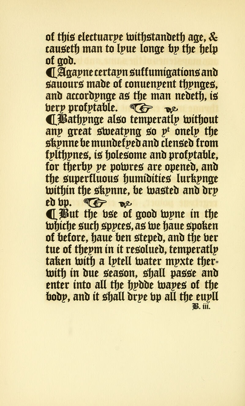 of tbis elettuarpe toitbstanbetb age, & causetb man to Ipue longe by tfje belp of sob. C&gapne certain suf f umigations anb sauours mabe of conuenpent tbpnges, anb accorbpnge as tbe man nebetb, is berp profptable* X&> ^ CPatljpnge also temperatlp toitbout anp great stoeatpng go f onelp tfje sfepnue be munbef peb anb clenseb from f pltbpnes, is bolesome anb profptable, for tberbp pe potores are openeb, anb tbe superfluous fmmibities lurfepnge toitbin tbe skpnne, be toasteb anb brp eb bp- %&> x^ CPut tbe bse of goob \x^nt in tfje tobicbe sucb sppces, as toe baue spoken of before, baue btn stepeb, anb tbe ber tue of tbepm in it resolueb, temperatlp tafeen toitb a Iptell toater mpxte tber= toitb in bue season, sball passe anb enter into all tbe bpbbe toapes of tbe bobp, anb it sball brpe bp all tbe eupll 3. tit.