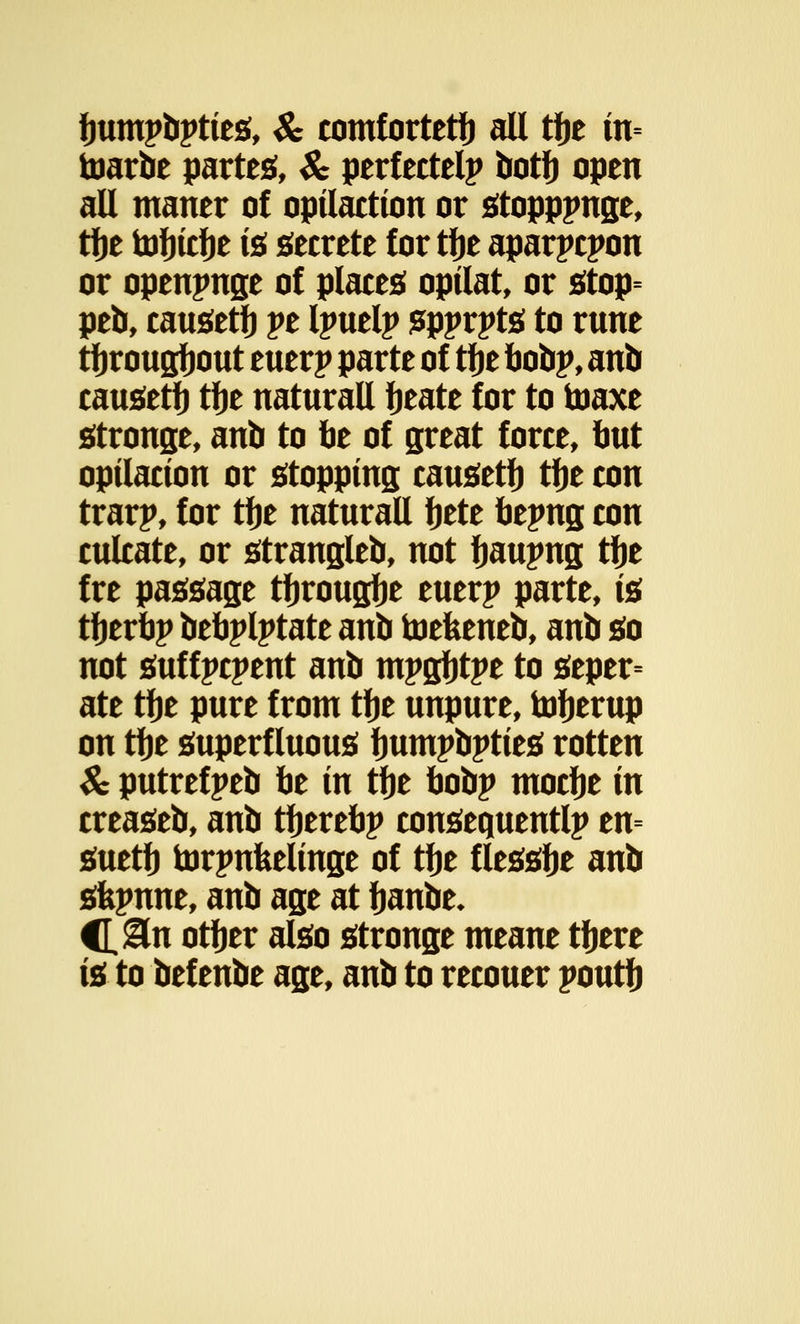 fmmpbpties, & comfortetb all tfje m= toarbe partes, & perfected botb open all maner of opilaction or stopppnge, tfje tofjidje is secrete for tlje aparpcpon or openjmge of places opilat, or stop= peb, causeti) pe Ipuelp spprpts to rune tfjrougfjout euerp parte of tfje bobp, anb causeti) tije natural! fjeate for to toaxe stronge, anb to be of great force, but optlacton or stopping causeti) tije con trarp, for tije natural! bete bepng con culcate, or strangled not fjaupng tbe fre passage tfjrougfje euerp parte, is tijerbp bebplptate anb toefeeneb, anb so not suffpcpent anb mpgfjtpe to seper= ate tfje pure from tije unpure, tofjerup on tije superfluous fmmpbpties rotten & putrefpeb be in tfje bobp mocbe in creaseb, anb tberebp consequently en= suetb torpnfeelinge of tije flesslje anb sfepnne, anb age at fjanbe- C&n otfjer also stronge meane tfjere is to bef enbe age, anb to recouer poutb