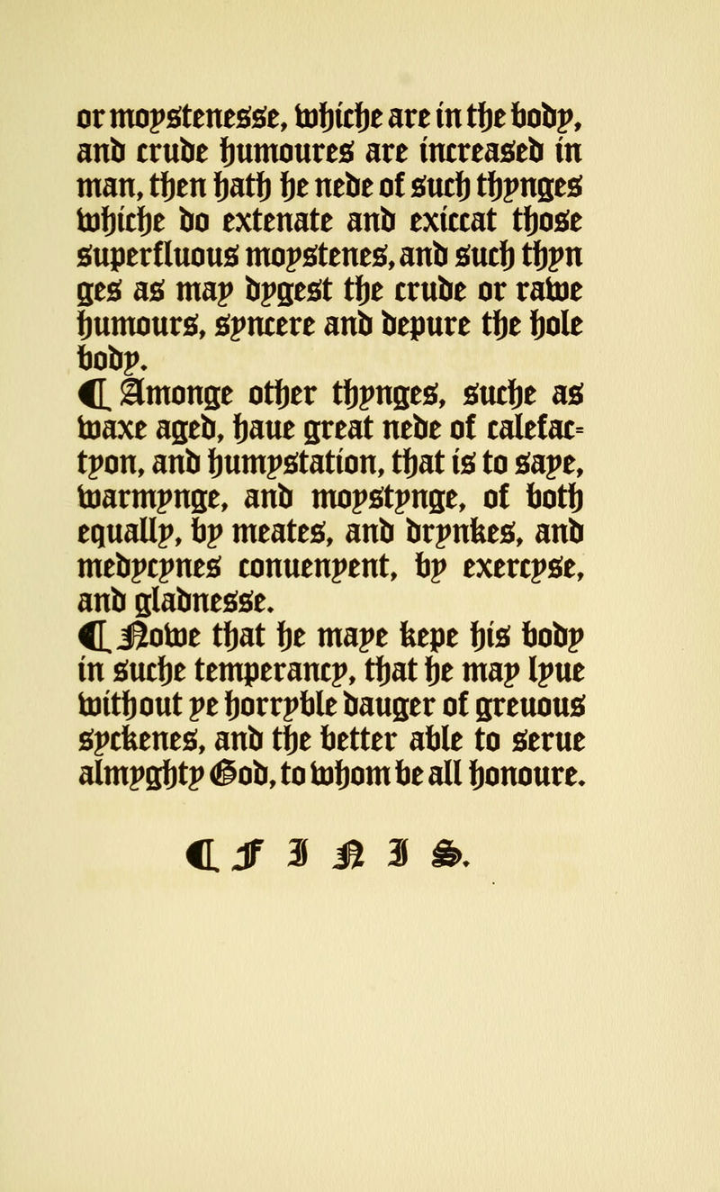 or mopstenesse, tofucfje are in tfje bobp, anb crube fmmoures are mcreaseb in man, tfjen fjatf) fje nebe of surf) tfjpnges tofjtcfje bo extenate anb extccat tfjose superfluous! mopstenes,anb sucfj tfjpn ges as map bpgest tfje crube or ratoe Humours, sincere anb bepure tfje fjole bobp* C &monge otfjer tinges, suctje as toaxe ageb, ijaue great nebe of calefac= tpon, anb Immpstation, tfjat is to sape, toarmpnge, anb mopstpnge, of botfj equallp, bp meates, anb brpnkes, anb mebpcpnes conuenpent, bp exercpse, anb glabnesse* C, JBiotoe tfjat fje mape feepe fjts bobp in sucfje temperancp, tfjat fje map Ipue toitfjout pe fjorrpble bauger of greuous spcfeenes, anb tfie better able to serue almpgfjtp <§ob, to toljom be all fjonoure*