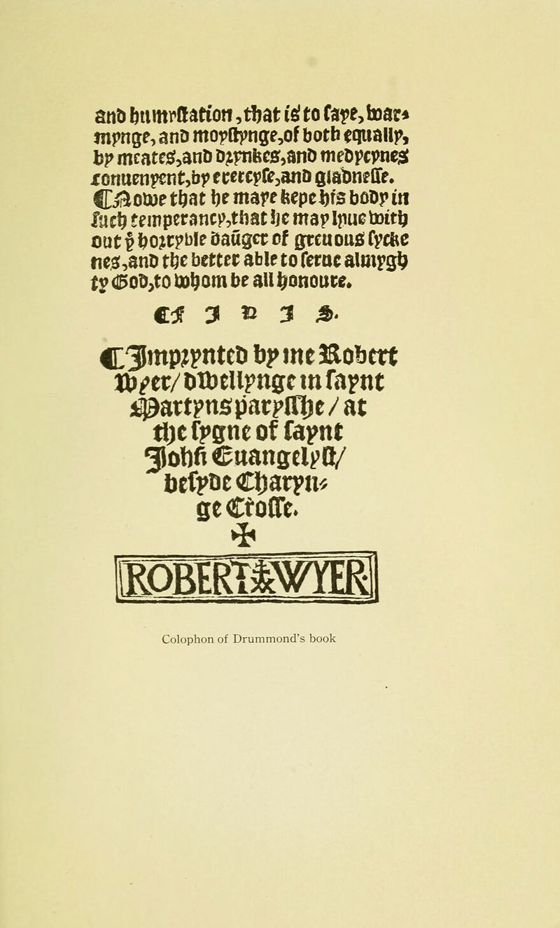 anD bttmrttation ,tf*at istto fa?e,toar» tnpnge, anD mopft)mge,of botb f tjuailp, bp meate&anb Dtfnbes,an& meDpcjmest XGnuEiipent,bj> ccercpfc ,ans giabneffe. Cii5o»»ctbat be mare feepebfsbobr in fujbteii'pwsnf^thatbcmapljiuetottt) out^bojtpblebaugetof grcuousCycfce nc3,3n0 tbe better able to ferae almygb ty d5ob,to fob om be all bonoute, e* 3 » 3 4>. C3Jntp#>nteD bpmeftobctt ttj^cr/ otbelipngc m fapnt ^attpnsparpl^je/at t&e fpgne of fapnt giohfi Cttangclpfl/ bcfpoeCljaryn* ge CtoCTc. Colophon of Drummond's book