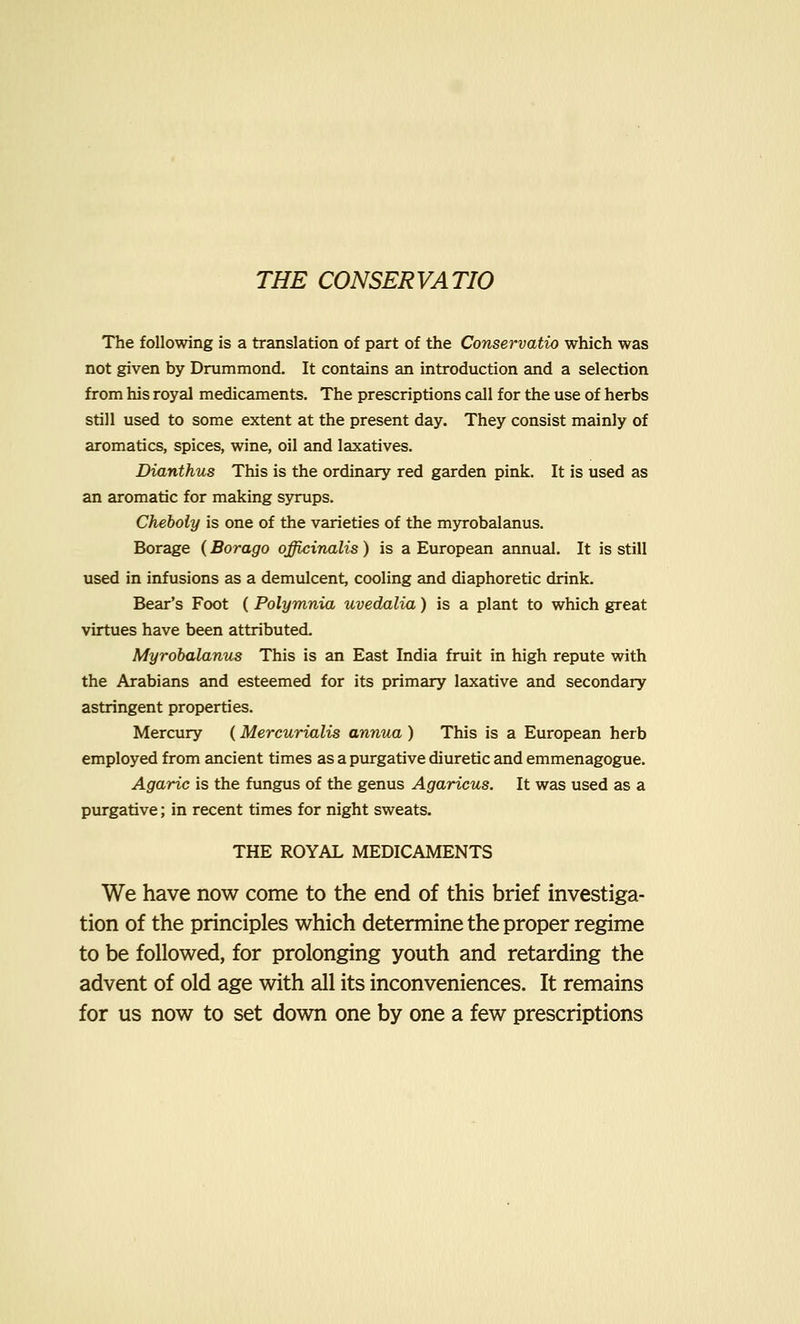 THE CONSERVATIO The following is a translation of part of the Conservatio which was not given by Drummond. It contains an introduction and a selection from his royal medicaments. The prescriptions call for the use of herbs still used to some extent at the present day. They consist mainly of aromatics, spices, wine, oil and laxatives. Dianthus This is the ordinary red garden pink. It is used as an aromatic for making syrups. Cheboly is one of the varieties of the myrobalanus. Borage (Borago officinalis) is a European annual. It is still used in infusions as a demulcent, cooling and diaphoretic drink. Bear's Foot (Polymnia uvedalia) is a plant to which great virtues have been attributed. Myrobalanus This is an East India fruit in high repute with the Arabians and esteemed for its primary laxative and secondary astringent properties. Mercury (Mercurialis annua ) This is a European herb employed from ancient times as a purgative diuretic and emmenagogue. Agaric is the fungus of the genus Agaricus. It was used as a purgative; in recent times for night sweats. THE ROYAL MEDICAMENTS We have now come to the end of this brief investiga- tion of the principles which determine the proper regime to be followed, for prolonging youth and retarding the advent of old age with all its inconveniences. It remains for us now to set down one by one a few prescriptions