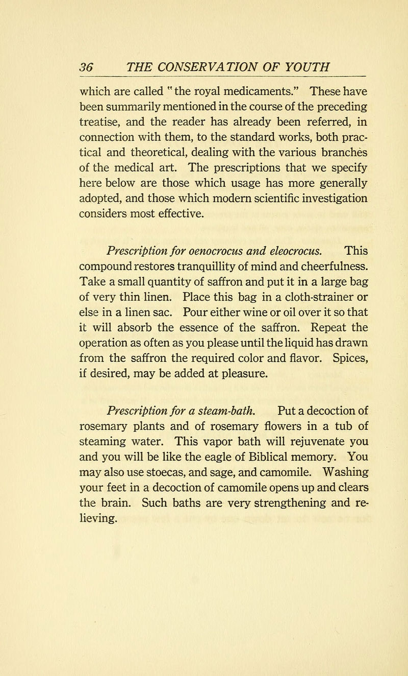 which are called  the royal medicaments. These have been summarily mentioned in the course of the preceding treatise, and the reader has already been referred, in connection with them, to the standard works, both prac- tical and theoretical, dealing with the various branches of the medical art. The prescriptions that we specify here below are those which usage has more generally adopted, and those which modern scientific investigation considers most effective. Prescription for oenocrocus and eleocrocus. This compound restores tranquillity of mind and cheerfulness. Take a small quantity of saffron and put it in a large bag of very thin linen. Place this bag in a cloth-strainer or else in a linen sac. Pour either wine or oil over it so that it will absorb the essence of the saffron. Repeat the operation as often as you please until the liquid has drawn from the saffron the required color and flavor. Spices, if desired, may be added at pleasure. Prescription for a steam-bath. Put a decoction of rosemary plants and of rosemary flowers in a tub of steaming water. This vapor bath will rejuvenate you and you will be like the eagle of Biblical memory. You may also use stoecas, and sage, and camomile. Washing your feet in a decoction of camomile opens up and clears the brain. Such baths are very strengthening and re- lieving.