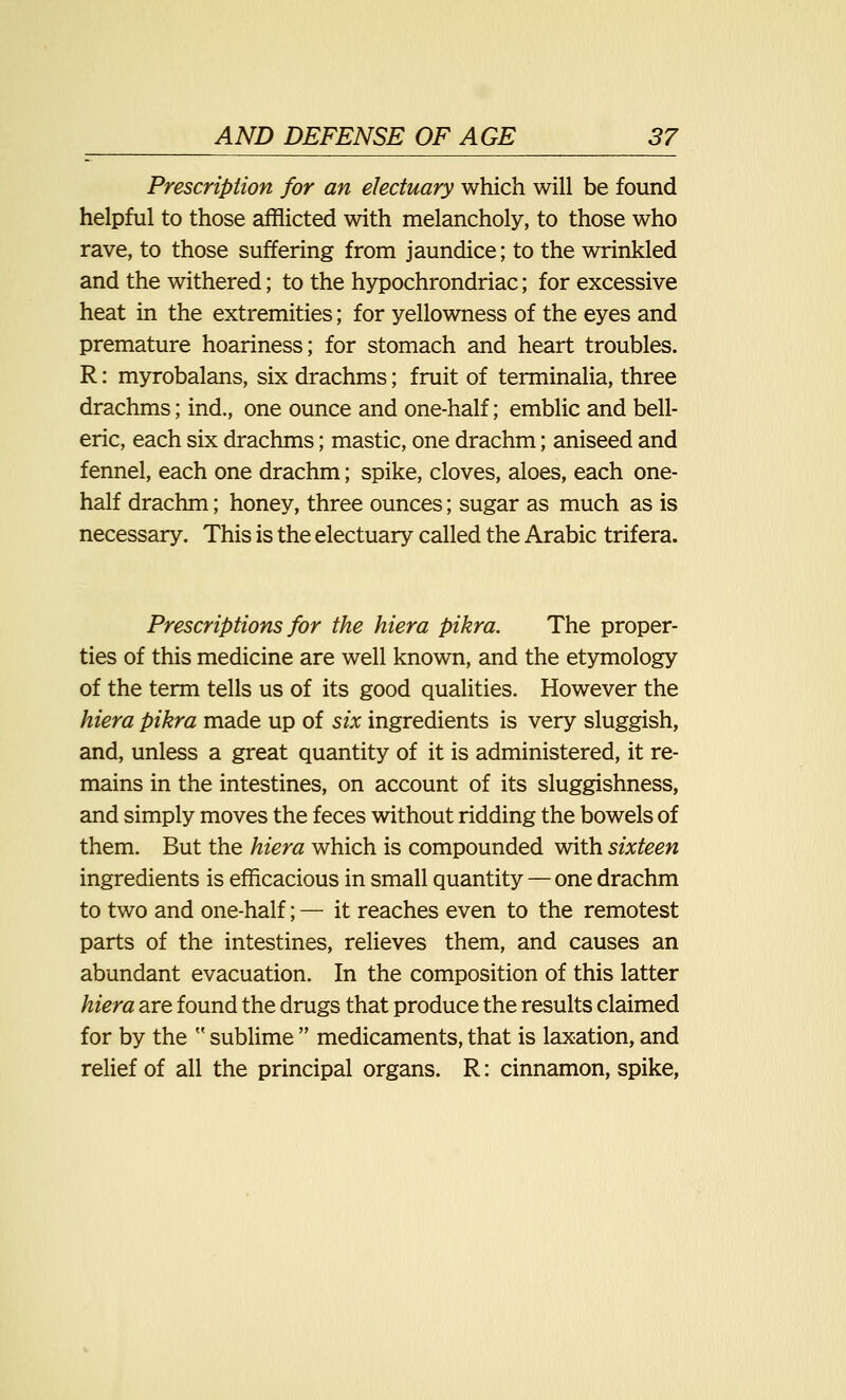Prescription for an electuary which will be found helpful to those afflicted with melancholy, to those who rave, to those suffering from jaundice; to the wrinkled and the withered; to the hypochrondriac; for excessive heat in the extremities; for yellowness of the eyes and premature hoariness; for stomach and heart troubles. R: myrobalans, six drachms; fruit of terminalia, three drachms; ind., one ounce and one-half; emblic and bell- eric, each six drachms; mastic, one drachm; aniseed and fennel, each one drachm; spike, cloves, aloes, each one- half drachm; honey, three ounces; sugar as much as is necessary. This is the electuary called the Arabic trifera. Prescriptions for the hiera pikra. The proper- ties of this medicine are well known, and the etymology of the term tells us of its good qualities. However the hiera pikra made up of six ingredients is very sluggish, and, unless a great quantity of it is administered, it re- mains in the intestines, on account of its sluggishness, and simply moves the feces without ridding the bowels of them. But the hiera which is compounded with sixteen ingredients is efficacious in small quantity — one drachm to two and one-half; — it reaches even to the remotest parts of the intestines, relieves them, and causes an abundant evacuation. In the composition of this latter hiera are found the drugs that produce the results claimed for by the M sublime  medicaments, that is laxation, and relief of all the principal organs. R: cinnamon, spike,