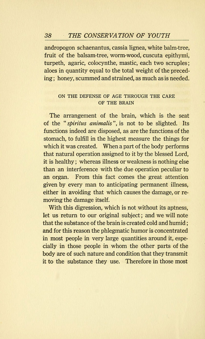 andropogon schaenantus, cassia lignea, white balm-tree, fruit of the balsam-tree, worm-wood, cuscuta epithymi, turpeth, agaric, colocynthe, mastic, each two scruples; aloes in quantity equal to the total weight of the preced- ing ; honey, scummed and strained, as much as is needed. ON THE DEFENSE OF AGE THROUGH THE CARE OF THE BRAIN The arrangement of the brain, which is the seat of the  spiriius animalis, is not to be slighted. Its functions indeed are disposed, as are the functions of the stomach, to fulfill in the highest measure the things for which it was created. When a part of the body performs that natural operation assigned to it by the blessed Lord, it is healthy; whereas illness or weakness is nothing else than an interference with the due operation peculiar to an organ. From this fact comes the great attention given by every man to anticipating permanent illness, either in avoiding that which causes the damage, or re- moving the damage itself. With this digression, which is not without its aptness, let us return to our original subject; and we will note that the substance of the brain is created cold and humid; and for this reason the phlegmatic humor is concentrated in most people in very large quantities around it, espe- cially in those people in whom the other parts of the body are of such nature and condition that they transmit it to the substance they use. Therefore in those most