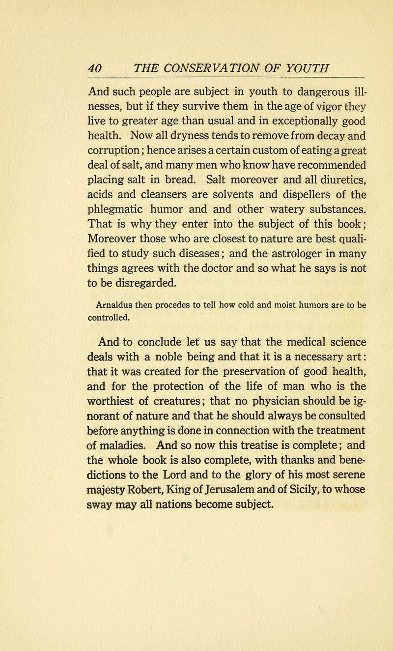 And such people are subject in youth to dangerous ill- nesses, but if they survive them in the age of vigor they live to greater age than usual and in exceptionally good health. Now all dryness tends to remove from decay and corruption; hence arises a certain custom of eating a great deal of salt, and many men who know have recommended placing salt in bread. Salt moreover and all diuretics, acids and cleansers are solvents and dispellers of the phlegmatic humor and and other watery substances. That is why they enter into the subject of this book; Moreover those who are closest to nature are best quali- fied to study such diseases; and the astrologer in many things agrees with the doctor and so what he says is not to be disregarded. Arnaldus then procedes to tell how cold and moist humors are to be controlled. And to conclude let us say that the medical science deals with a noble being and that it is a necessary art: that it was created for the preservation of good health, and for the protection of the life of man who is the worthiest of creatures; that no physician should be ig- norant of nature and that he should always be consulted before anything is done in connection with the treatment of maladies. And so now this treatise is complete; and the whole book is also complete, with thanks and bene- dictions to the Lord and to the glory of his most serene majesty Robert, King of Jerusalem and of Sicily, to whose sway may all nations become subject.