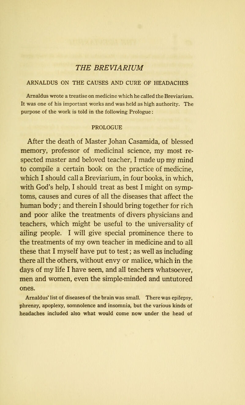 ARNALDUS ON THE CAUSES AND CURE OF HEADACHES Arnaldus wrote a treatise on medicine which he called the Breviarium. It was one of his important works and was held as high authority. The purpose of the work is told in the following Prologue: PROLOGUE After the death of Master Johan Casamida, of blessed memory, professor of medicinal science, my most re- spected master and beloved teacher, I made up my mind to compile a certain book on the practice of medicine, which I should call a Breviarium, in four books, in which, with God's help, I should treat as best I might on symp- toms, causes and cures of all the diseases that affect the human body; and therein I should bring together for rich and poor alike the treatments of divers physicians and teachers, which might be useful to the universality of ailing people. I will give special prominence there to the treatments of my own teacher in medicine and to all these that I myself have put to test; as well as including there all the others, without envy or malice, which in the days of my life I have seen, and all teachers whatsoever, men and women, even the simple-minded and untutored ones. Arnaldus' list of diseases of the brain was small. There was epilepsy, phrenzy, apoplexy, somnolence and insomnia, but the various kinds of headaches included also what would come now under the head of