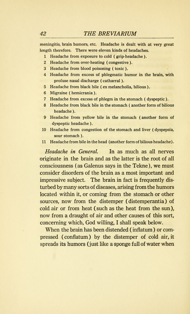 meningitis, brain humors, etc. Headache is dealt with at very great length therefore. There were eleven kinds of headaches. 1 Headache from exposure to cold ( grip-headache ). 2 Headache from over-heating (congestive ). 3 Headache from blood poisoning (toxic ). 4 Headache from excess of phlegmatic humor in the brain, with profuse nasal discharge (catharral). 5 Headache from black bile ( ex melancholia, bilious). 6 Migraine (hemicrania). 7 Headache from excess of phlegm in the stomach ( dyspeptic ). 8 Headache from black bile in the stomach (another form of bilious headache). 9 Headache from yellow bile in the stomach (another form of dyspeptic headache). 10 Headache from congestion of the stomach and liver (dyspepsia, sour stomach ). 11 Headache from bile in the head (another form of bilious headache). Headache in General. In as much as all nerves originate in the brain and as the latter is the root of all consciousness (as Galenus says in the Tekne), we must consider disorders of the brain as a most important and impressive subject. The brain in fact is frequently dis- turbed by many sorts of diseases, arising from the humors located within it, or coming from the stomach or other sources, now from the distemper (distemperantia) of cold air or from heat (such as the heat from the sun), now from a draught of air and other causes of this sort, concerning which, God willing, I shall speak below. When the brain has been distended (inflatum) or com- pressed (conflatum) by the distemper of cold air, it spreads its humors (just like a sponge full of water when