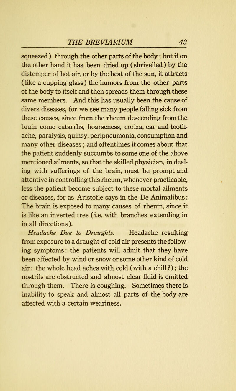 squeezed) through the other parts of the body; but if on the other hand it has been dried up (shrivelled) by the distemper of hot air, or by the heat of the sun, it attracts (like a cupping glass) the humors from the other parts of the body to itself and then spreads them through these same members. And this has usually been the cause of divers diseases, for we see many people falling sick from these causes, since from the rheum descending from the brain come catarrhs, hoarseness, coriza, ear and tooth- ache, paralysis, quinsy, peripneumonia, consumption and many other diseases; and oftentimes it comes about that the patient suddenly succumbs to some one of the above mentioned ailments, so that the skilled physician, in deal- ing with sufferings of the brain, must be prompt and attentive in controlling this rheum, whenever practicable, less the patient become subject to these mortal ailments or diseases, for as Aristotle says in the De Animalibus: The brain is exposed to many causes of rheum, since it is like an inverted tree (i.e. with branches extending in in all directions). Headache Due to Draughts. Headache resulting from exposure to a draught of cold air presents the follow- ing symptoms: the patients will admit that they have been affected by wind or snow or some other kind of cold air: the whole head aches with cold (with a chill ?); the nostrils are obstructed and almost clear fluid is emitted through them. There is coughing. Sometimes there is inability to speak and almost all parts of the body are affected with a certain weariness.