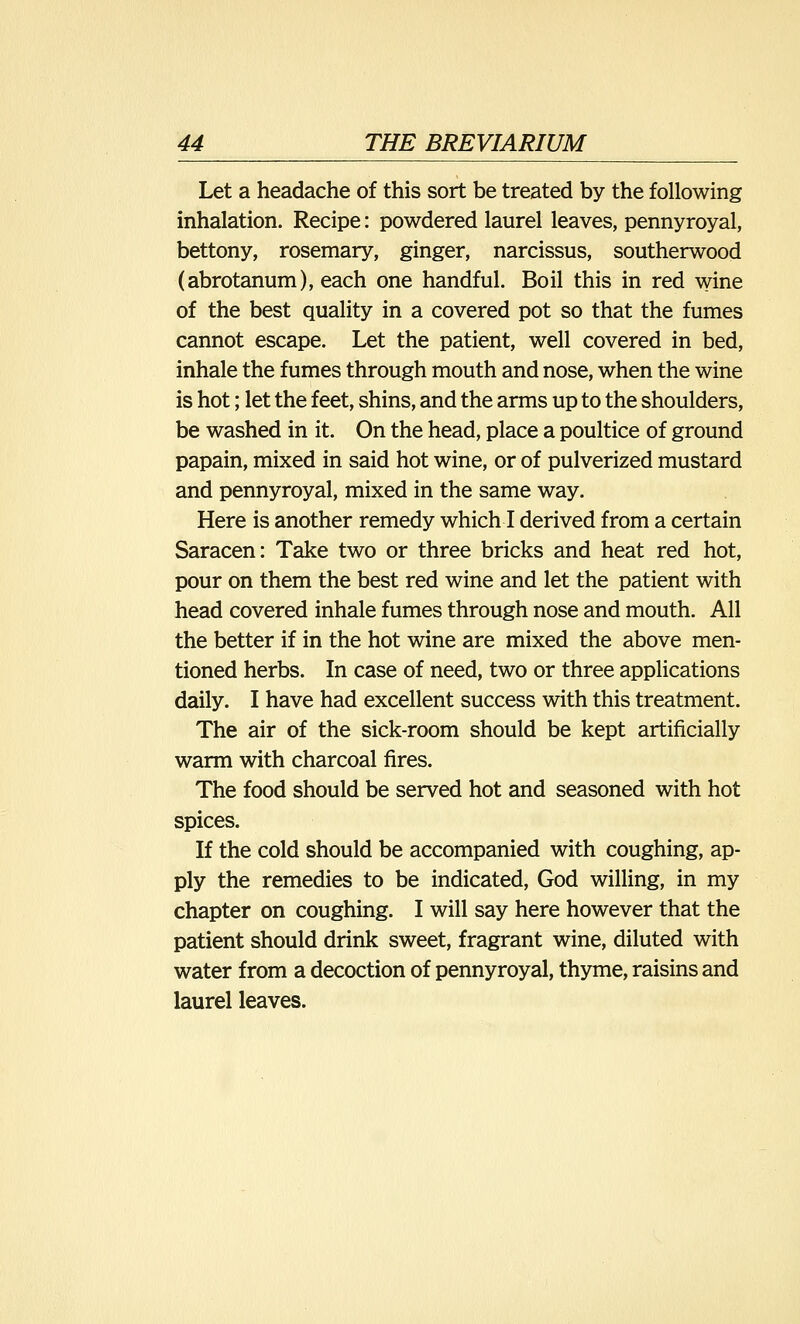 Let a headache of this sort be treated by the following inhalation. Recipe: powdered laurel leaves, pennyroyal, bettony, rosemary, ginger, narcissus, southerwood (abrotanum), each one handful. Boil this in red wine of the best quality in a covered pot so that the fumes cannot escape. Let the patient, well covered in bed, inhale the fumes through mouth and nose, when the wine is hot; let the feet, shins, and the arms up to the shoulders, be washed in it. On the head, place a poultice of ground papain, mixed in said hot wine, or of pulverized mustard and pennyroyal, mixed in the same way. Here is another remedy which I derived from a certain Saracen: Take two or three bricks and heat red hot, pour on them the best red wine and let the patient with head covered inhale fumes through nose and mouth. All the better if in the hot wine are mixed the above men- tioned herbs. In case of need, two or three applications daily. I have had excellent success with this treatment. The air of the sick-room should be kept artificially warm with charcoal fires. The food should be served hot and seasoned with hot spices. If the cold should be accompanied with coughing, ap- ply the remedies to be indicated, God willing, in my chapter on coughing. I will say here however that the patient should drink sweet, fragrant wine, diluted with water from a decoction of pennyroyal, thyme, raisins and laurel leaves.