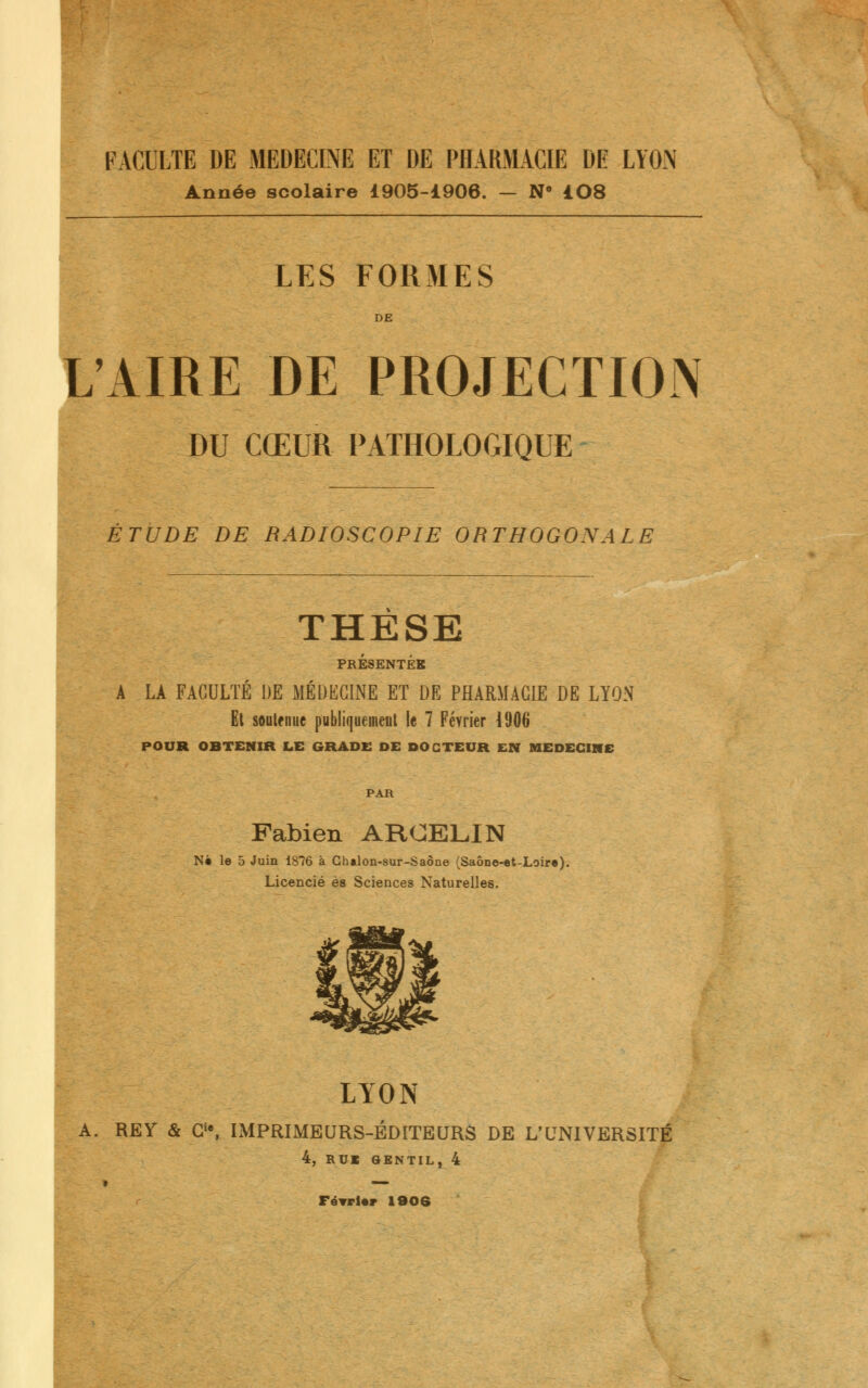Année scolaire 1905-1906. — N' 108 LES FORMES DE 'AIRE DE PROJECTION DU CŒUR PATHOLOGIQUE ETUDE DE RADIOSCOPIE ORTHOGONALE THESE PRESENTEE LA FACULTÉ DE MÉDECINE ET DE PHARMACIE DE LYON Et soutenue publiquement le 7 Février 4906 POUR OBTENIR LE GRADE DE DOCTEUR EN MEDECINE PAR Fabien ARCELIN Ne le 5 Juin 1S76 à Chalon-sur-Saône (Saône-et-Loire). Licencié es Sciences Naturelles. LYON RE Y & Gie, IMPRIMEURS-ÉDITEURS DE L'UNIVERSITÉ 4, RU« GENTIL, 4