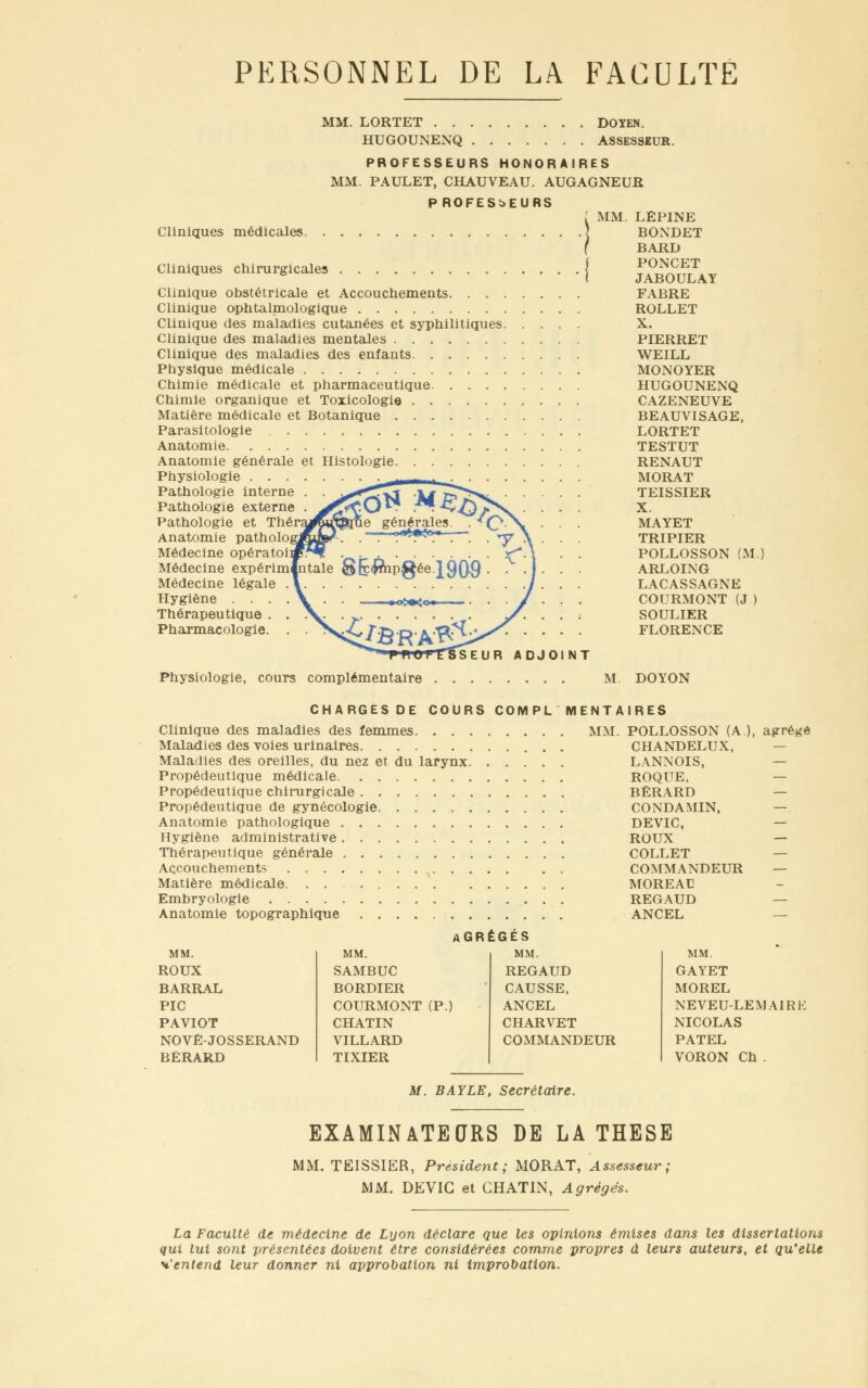 PERSONNEL DE LA FACULTE MM. LORTET DOYEN. HUGOUNENQ ASSESSEUR. PROFESSEURS HONORAIRES MM. PAULET, CHAUVEAU. AUGAGNEUR P ROFES^EURS Cliniques médicales. . Cliniques chirurgicales MM. Clinique obstétricale et Accouchements. . . . Clinique ophtalmologique Clinique des maladies cutanées et syphilitiques. Clinique des maladies mentales Clinique des maladies des enfants Physique médicale Chimie médicale et pharmaceutique Chimie organique et Toxicologie Matière médicale et Botanique Parasitologie , Anatomie , Anatomie générale et Histologie Physiologie . . . Pathologie interne Pathologie externe Pathologie et Théraj^jQJ&ue générales. Anatomie patholo^ Médecine opératoii Médecine expérim|ntale Médecine légale Hygiène . . . Thérapeutique Pharmacologie. SEUR ADJOINT Physiologie, cours complémentaire LÉPINE BONDET BARD PONCET JABOULAY FABRE ROLLET X. PIERRET WEILL MONOYER HUGOUNENQ CAZENEUVE BEAUVISAGE, LORTET TESTUT RENAUT MORAT TEISSIER X. MAYET TRIPIER POLLOSSON (M.) ARLOING LACASSAGNE COURMONT (J ) SOULIER FLORENCE M. DOYON CHARGES DE COURS COMPL Clinique des maladies des femmes Maladies des voies urinaires Maladies des oreilles, du nez et du larynx. . . . Propédeutique médicale Propédeutique chirurgicale Propédeutique de gynécologie Anatomie pathologique Hygiène administrative Thérapeutique générale Accouchements Matière médicale. Embryologie Anatomie topographique AGRÉGÉS MM. MM. SAMBUC BORDIER COURMONT (P.) CHATIN VILLARD TIXIER MENTAIRES MM. MM. ROUX BARRAL PIC PAVIOT NOVÉ-JOSSERAND BÉRARD REGAUD CAUSSE, ANCEL CHARVET COMMANDEUR POLLOSSON (A), agrégé CHANDELUX, LANNOIS, — ROQUE, BÉRARD CONDAMIN, — DEVIC, — ROUX — COLLET COMMANDEUR — MOREAC REGAUD — ANCEL — MM. GAYET MOREL NEVEU-LEMA1RK NICOLAS PATEL VORON Ch . M. BAYLE, Secrétaire. EXAMINATEURS DE LA THESE MM. TEISSIER, Président; MORAT, Assesseur; MM. DEVIC et CHATIN, Agrégés. La Faculté de médecine de Lyon déclare que les opinions émises dans les dissertations qui lui sont présentées doivent être considérées comme propres à leurs auteurs, et qu'elle s,'entend leur donner ni approbation ni improbatlon.