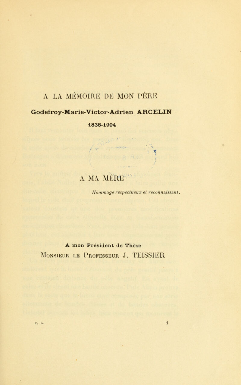 A LA MEMOIRE DE MON PERE Godefroy-Marie-Victor-Adrien ARCELIN 1838-1904 A MA MERE Hommage respectueux et reconnaissant. A mon Président de Thèse Monsieur le Professeur J. TEISSIER F. A.