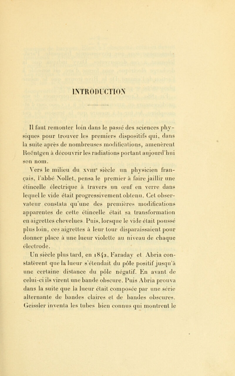 INTRODUCTION Il faut remonter loin dans le passé des sciences phy- siques pour trouver les premiers dispositifs qui, dans la suite après de nombreuses modifications, amenèrent Roentgen à découvrir les radiations portant aujourd'hui son nom. Vers le milieu du xvnie siècle un physicien fran- çais, l'abbé Xollet, pensa le premier à faire jaillir une étincelle électrique à travers un œuf en verre dans lequel le vide était progressivement obtenu. Cet obser- vateur constata qu'une des premières modifications apparentes de cette étincelle était sa transformation en aigrettes chevelues Puis, lorsque le vide était poussé plus loin, ces aigrettes à leur tour disparaissaient pour donner place à une lueur violette au niveau de chaque électrode. Un siècle plus tard, en 1842, Faraday et Abria con- statèrent que la lueur s'étendait du pôle positif jusqu'à une certaine distance du pôle négatif. En avant de celui-ci ils virent une bande obscure. Puis Abria prouva dans la suite que la lueur était composée par une série alternante de bandes claires et de bandes obscures. (ieissler inventa les tubes bien connus qui montrent le