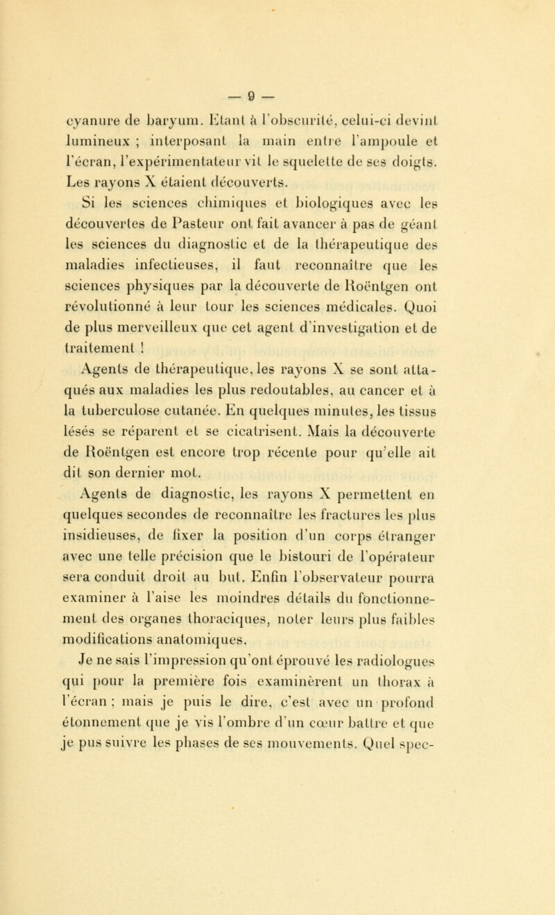 cyanure de baryum. Etant à l'obscurité, celui-ci devint lumineux ; interposant la main entre l'ampoule et l'écran, l'expérimentateur vit le squelette de ses doigts. Les rayons X étaient découverts. Si les sciences chimiques et biologiques avec les découvertes de Pasteur ont fait avancer à pas de géant les sciences du diagnostic et de la thérapeutique des maladies infectieuses, il faut reconnaître que les sciences physiques par la découverte de Roentgen ont révolutionné à leur tour les sciences médicales. Quoi de plus merveilleux que cet agent d'investigation et de traitement ! Agents de thérapeutique, les rayons X se sont atta- qués aux maladies les plus redoutables, au cancer et à la tuberculose cutanée. En quelques minutes, les tissus lésés se réparent et se cicatrisent. Mais la découverte de Roentgen est encore trop récente pour qu'elle ait dit son dernier mot. Agents de diagnostic, les rayons X permettent en quelques secondes de reconnaître les fractures les plus insidieuses, de fixer la position d'un corps étranger avec une telle précision que le bistouri de l'opérateur sera conduit droit au but. Enfin l'observateur pourra examiner à l'aise les moindres détails du fonctionne- ment des organes thoraciques, noter leurs plus faibles modifications anatomiques. Je ne sais l'impression qu'ont éprouvé les radiologues qui pour la première fois examinèrent un thorax à l'écran; mais je puis le dire, c'est avec un profond étonnement que je vis l'ombre d'un cœur battre et que je pus suivre les phases de ses mouvements. Quel spec-