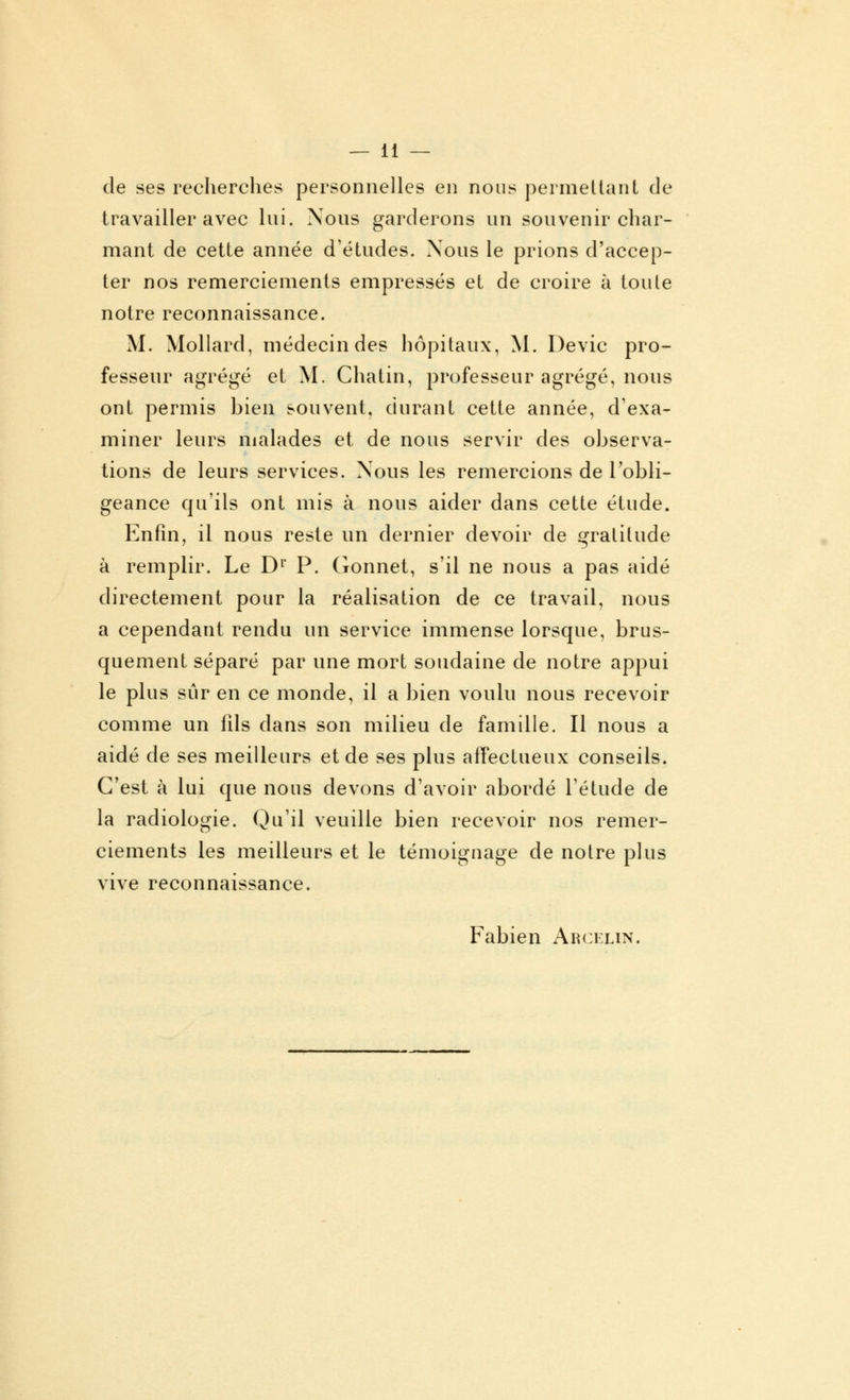 de ses recherches personnelles en nous permettant de travailler avec lui. Nous garderons un souvenir char- mant de cette année d'études. Nous le prions d'accep- ter nos remerciements empressés et de croire à toute notre reconnaissance. M. Mollard, médecin des hôpitaux, M. Devic pro- fesseur agrégé et M. Chatin, professeur agrégé, nous ont permis bien souvent, durant cette année, d'exa- miner leurs malades et de nous servir des observa- tions de leurs services. Nous les remercions de l'obli- geance qu'ils ont mis à nous aider dans cette étude. Enfin, il nous reste un dernier devoir de gratitude à remplir. Le Dr P. Gonnet, s'il ne nous a pas aidé directement pour la réalisation de ce travail, nous a cependant rendu un service immense lorsque, brus- quement séparé par une mort soudaine de notre appui le plus sûr en ce monde, il a bien voulu nous recevoir comme un fîls dans son milieu de famille. Il nous a aidé de ses meilleurs et de ses plus affectueux conseils. C'est à lui que nous devons d'avoir abordé l'étude de la radiologie. Qu'il veuille bien recevoir nos remer- ciements les meilleurs et le témoignage de notre plus vive reconnaissance. Fabien Akcelin.